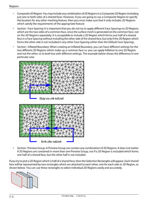 • Composite2DRegion:Youmayincludeanycombinationof2DRegionsinaComposite2DRegion(including
just one or both sides of a shared face). However, if you are going to use a Composite Region to specify
the location for any other meshing feature, then you must make sure that it only includes 2D Regions
which satisfy the requirements of the appropriate feature.
• Section : Face Spacing: It is important that you do not try to apply different Face Spacings to 2D Regions
which are the two sides of a common face, since the surface mesh is generated on the common face, not
on the 2D Regions separately. It is acceptable to include a 2D Region which forms one half of a shared
face in a Face Spacing without including the other side of the shared face, but only if the 2D Region which
forms the other side is not included in any other Face Spacing (other than the Default Face Spacing).
• Section : Inflated Boundary: When creating an Inflated Boundary, you can have different settings for the
two different 2D Regions which make up a common face i.e. you can apply Inflation to one 2D Region
and not the other, or to both but with different settings. The example below shows the difference in one
particular case.
• Section : Preview Group: A Preview Group can contain any combination of 2D Regions. It does not matter
if 2D Regions are contained in more than one Preview Group, nor if a 2D Region is included which forms
one half of a shared face, but the other half is not included.
If you try to pick a 2D Region which is half of a shared face, then the Selection Rectangles will appear. Each shared
face will be represented by two rectangles which are attached to each other, one for each side or 2D Region, as
shown below. You can use these rectangles to select individual 2D Regions easily and accurately.
CFX-Mesh Help . . © SAS IP, Inc.
7–2
Regions
 