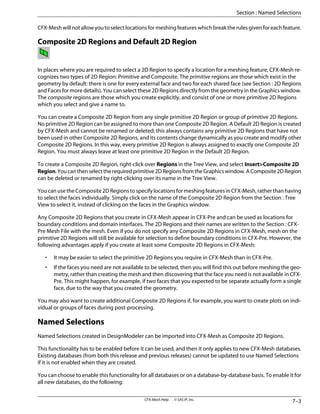 CFX-Mesh will not allow you to select locations for meshing features which break the rules given for each feature.
Composite 2D Regions and Default 2D Region
In places where you are required to select a 2D Region to specify a location for a meshing feature, CFX-Mesh re-
cognizes two types of 2D Region: Primitive and Composite. The primitive regions are those which exist in the
geometry by default: there is one for every external face and two for each shared face (see Section : 2D Regions
and Faces for more details). You can select these 2D Regions directly from the geometry in the Graphics window.
The composite regions are those which you create explicitly, and consist of one or more primitive 2D Regions
which you select and give a name to.
You can create a Composite 2D Region from any single primitive 2D Region or group of primitive 2D Regions.
No primitive 2D Region can be assigned to more than one Composite 2D Region. A Default 2D Region is created
by CFX-Mesh and cannot be renamed or deleted; this always contains any primitive 2D Regions that have not
been used in other Composite 2D Regions, and its contents change dynamically as you create and modify other
Composite 2D Regions. In this way, every primitive 2D Region is always assigned to exactly one Composite 2D
Region. You must always leave at least one primitive 2D Region in the Default 2D Region.
To create a Composite 2D Region, right-click over Regions in the Tree View, and select Insert>Composite 2D
Region.Youcanthenselecttherequiredprimitive2DRegionsfromtheGraphicswindow.AComposite2DRegion
can be deleted or renamed by right-clicking over its name in the Tree View.
YoucanusetheComposite2DRegionstospecifylocationsformeshingfeaturesinCFX-Mesh,ratherthanhaving
to select the faces individually. Simply click on the name of the Composite 2D Region from the Section : Tree
View to select it, instead of clicking on the faces in the Graphics window.
Any Composite 2D Regions that you create in CFX-Mesh appear in CFX-Pre and can be used as locations for
boundary conditions and domain interfaces. The 2D Regions and their names are written to the Section : CFX-
Pre Mesh File with the mesh. Even if you do not specify any Composite 2D Regions in CFX-Mesh, mesh on the
primitive 2D Regions will still be available for selection to define boundary conditions in CFX-Pre. However, the
following advantages apply if you create at least some Composite 2D Regions in CFX-Mesh:
• It may be easier to select the primitive 2D Regions you require in CFX-Mesh than in CFX-Pre.
• If the faces you need are not available to be selected, then you will find this out before meshing the geo-
metry, rather than creating the mesh and then discovering that the face you need is not available in CFX-
Pre. This might happen, for example, if two faces that you expected to be separate actually form a single
face, due to the way that you created the geometry.
You may also want to create additional Composite 2D Regions if, for example, you want to create plots on indi-
vidual or groups of faces during post-processing.
Named Selections
Named Selections created in DesignModeler can be imported into CFX-Mesh as Composite 2D Regions.
This functionality has to be enabled before it can be used, and then it only applies to new CFX-Mesh databases.
Existing databases (from both this release and previous releases) cannot be updated to use Named Selections
if it is not enabled when they are created.
You can choose to enable this functionality for all databases or on a database-by-database basis. To enable it for
all new databases, do the following:
7–3
CFX-Mesh Help . . © SAS IP, Inc.
Section : Named Selections
 