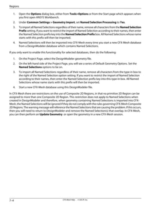 1. Open the Options dialog box, either from Tools>Options or from the Start page which appears when
you first open ANSYS Workbench.
2. Under Common Settings > Geometry Import, set Named Selection Processing to Yes.
3. ToimportallNamedSelectionsregardlessoftheirname,removeallcharactersfromtheNamedSelection
Prefix setting. If you want to restrict the import of Named Selection according to their names, then enter
theNamedSelectionprefixkeyintotheNamedSelectionPrefixbox.AllNamedSelectionswhosename
starts with this prefix will then be imported.
4. Named Selections will then be imported into CFX-Mesh every time you start a new CFX-Mesh database
from a DesignModeler database which contains Named Selections.
If you only want to enable this functionality for selected databases, then do the following:
1. On the Project Page, select the DesignModeler geometry file.
2. On the left-hand side of the Project Page, you will see a series of Default Geometry Options. Set the
Named Selections options to be on.
3. To import all Named Selections regardless of their name, remove all characters from the type-in box to
the right of the Named Selection option setting. If you want to restrict the import of Named Selection
according to their names, then enter the Named Selection prefix key into this type-in box. All Named
Selections whose name starts with this prefix will then be imported.
4. Start a new CFX-Mesh database using this DesignModeler file.
In CFX-Mesh there are restrictions on the use of Composite 2D Regions, in that no primitive 2D Region can be
assigned to more than one Composite 2D Region. This restriction does not apply to Named Selections when
created in DesignModeler and therefore, when geometry containing Named Selections is imported into CFX-
Mesh,theNamedSelectionswillbeignorediftheydonotcomplywiththerulesgoverningCFX-MeshComposite
2DRegions.ThewarningmessagewillreferencetheNamedSelectionsthatarecausingtheproblem.Ifthisoccurs,
then you will need to return to DesignModeler and remove the Named Selection(s) that overlap. In CFX-Mesh,
you can then perform an Update Geometry or open the geometry in a new CFX-Mesh session.
CFX-Mesh Help . . © SAS IP, Inc.
7–4
Regions
 