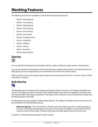 Meshing Features
The following functions are available to control the mesh generation process:
• Section : Body Spacing
• Section : Face Spacing
• Section : Edge Spacing
• Section : Point Spacing
• Section : Point Control
• Section : Line Control
• Section : Triangle Control
• Section : Periodicity
• Section : Inflation
• Section : Stretch
• Section : Proximity
• Section : Mesh Options
Spacing
You can specify the background mesh length scale for a body or bodies by using a Section : Body Spacing.
You can also specify the mesh length scale for particular faces or edges using a Section : Face Spacing or Section :
Edge Spacing. A Face or Edge Spacing can also influence the mesh in the nearby volume.
Other controls over the mesh length scale at any given point are described in Section : Controls, Section : Stretch
and Section : Proximity.
Body Spacing
The Body Spacing for a body gives the background length scale for its volume i.e. the length scale before any
Section : Face Spacing, Section : Controls or other explicit length scale controls are applied. It should be set to
the coarsest length scale required anywhere in the body, since no elements can be created that are larger than
the Body Spacing in that body.
One Body Spacing exists by default: “Default Body Spacing”. This applies to all bodies. Only one parameter can
be controlled for the Default Body Spacing:
• Maximum Spacing - This is the maximum element size which will be used when creating triangles on
the faces of the body and tetrahedra in the volume of the body. The default is set to around 5% of the
maximum extent of the model. CFX-Mesh will accept any length (greater than zero) for this size.
Currently, no other Body Spacing objects may be created.
CFX-Mesh Help . . © SAS IP, Inc.
 