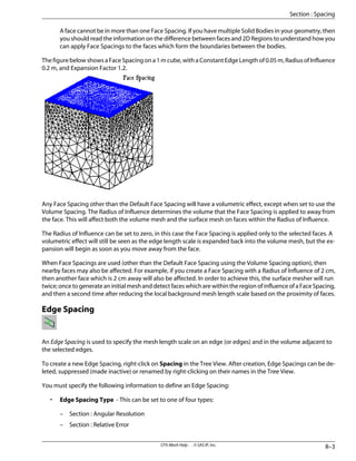 A face cannot be in more than one Face Spacing. If you have multiple Solid Bodies in your geometry, then
you should read the information on the difference between faces and 2D Regions to understand how you
can apply Face Spacings to the faces which form the boundaries between the bodies.
The figure below shows a Face Spacing on a 1 m cube, with a Constant Edge Length of 0.05 m, Radius of Influence
0.2 m, and Expansion Factor 1.2.
Any Face Spacing other than the Default Face Spacing will have a volumetric effect, except when set to use the
Volume Spacing. The Radius of Influence determines the volume that the Face Spacing is applied to away from
the face. This will affect both the volume mesh and the surface mesh on faces within the Radius of Influence.
The Radius of Influence can be set to zero, in this case the Face Spacing is applied only to the selected faces. A
volumetric effect will still be seen as the edge length scale is expanded back into the volume mesh, but the ex-
pansion will begin as soon as you move away from the face.
When Face Spacings are used (other than the Default Face Spacing using the Volume Spacing option), then
nearby faces may also be affected. For example, if you create a Face Spacing with a Radius of Influence of 2 cm,
then another face which is 2 cm away will also be affected. In order to achieve this, the surface mesher will run
twice; once to generate an initial mesh and detect faces which are within the region of influence of a Face Spacing,
and then a second time after reducing the local background mesh length scale based on the proximity of faces.
Edge Spacing
An Edge Spacing is used to specify the mesh length scale on an edge (or edges) and in the volume adjacent to
the selected edges.
To create a new Edge Spacing, right-click on Spacing in the Tree View. After creation, Edge Spacings can be de-
leted, suppressed (made inactive) or renamed by right-clicking on their names in the Tree View.
You must specify the following information to define an Edge Spacing:
• Edge Spacing Type - This can be set to one of four types:
– Section : Angular Resolution
– Section : Relative Error
8–3
CFX-Mesh Help . . © SAS IP, Inc.
Section : Spacing
 