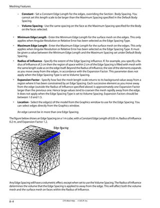 – Constant - Set a Constant Edge Length for the edges, overriding the Section : Body Spacing. You
cannot set this length scale to be larger than the Maximum Spacing specified in the Default Body
Spacing.
– Volume Spacing - Use the same spacing on the face as the Maximum Spacing specified for the Body
on the faces selected.
• Minimum Edge Length - Enter the Minimum Edge Length for the surface mesh on the edges. This only
applies when Angular Resolution or Relative Error has been selected as the Edge Spacing Type.
• Maximum Edge Length - Enter the Maximum Edge Length for the surface mesh on the edges. This only
applies when Angular Resolution or Relative Error has been selected as the Edge Spacing Type. It must
be given a value between the Minimum Edge Length and the Maximum Spacing set under Default Body
Spacing.
• Radius of Influence - Specify the extent of the Edge Spacing influence. If, for example, you specify a Ra-
dius of Influence of 2 cm then the region of space within 2 cm of the Edge Spacing is filled with mesh with
thesamelengthscaleasontheedgeitself.BeyondtheRadiusofInfluence,thesizeoftheelementsexpands
as you move away from the edges, in accordance with the Expansion Factor. This parameter does not
apply when the Edge Spacing Type is set to Volume Spacing.
• Expansion Factor - Specify how fast the mesh length scale returns to its background value away from a
region where it has been constrained by an Edge Spacing. Each successive element as you move away
from the edge (outside the Radius of Influence specified above) is approximately one Expansion Factor
larger than the previous one. Hence large values tend to coarsen the mesh rapidly away from the edge.
It does not apply when the Edge Spacing Type is set to Volume Spacing. Expansion Factors should be
between 1.0 and 1.5.
• Location - Select the edge(s) of the model from the Graphics window to use for the Edge Spacing. You
can select edges directly from the Graphics window.
An edge cannot be in more than one Edge Spacing.
ThefigurebelowshowsanEdgeSpacingona1mcube,withaConstantEdgeLengthof0.05m,RadiusofInfluence
0.2 m, and Expansion Factor 1.2.
AnyEdgeSpacingwillhaveavolumetriceffect,exceptwhensettousetheVolumeSpacing.TheRadiusofInfluence
determines the volume that the Edge Spacing is applied to away from the edge. This will affect both the volume
mesh and the surface mesh on faces within the Radius of Influence.
CFX-Mesh Help . . © SAS IP, Inc.
8–4
Meshing Features
 