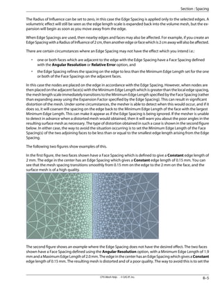 The Radius of Influence can be set to zero, in this case the Edge Spacing is applied only to the selected edges. A
volumetric effect will still be seen as the edge length scale is expanded back into the volume mesh, but the ex-
pansion will begin as soon as you move away from the edge.
When Edge Spacings are used, then nearby edges and faces may also be affected. For example, if you create an
EdgeSpacingwithaRadiusofInfluenceof2cm,thenanotheredgeorfacewhichis2cmawaywillalsobeaffected.
There are certain circumstances where an Edge Spacing may not have the effect which you intend i.e.:
• one or both faces which are adjacent to the edge with the Edge Spacing have a Face Spacing defined
with the Angular Resolution or Relative Error option, and
• the Edge Spacing refines the spacing on the edge to less than the Minimum Edge Length set for the one
or both of the Face Spacings on the adjacent faces.
In this case the nodes are placed on the edge in accordance with the Edge Spacing. However, when nodes are
then placed on the adjacent face(s) with the Minimum Edge Length which is greater than the local edge spacing,
the mesh length scale immediately transitions to the Minimum Edge Length specified by the Face Spacing (rather
than expanding away using the Expansion Factor specified by the Edge Spacing). This can result in significant
distortion of the mesh. Under some circumstances, the mesher is able to detect when this would occur, and if it
does so, it will coarsen the spacing on the edge back to the Minimum Edge Length of the face with the largest
Minimum Edge Length. This can make it appear as if the Edge Spacing is being ignored. If the mesher is unable
to detect in advance when a distorted mesh would obtained, then it will warn you about the poor angles in the
resulting surface mesh as necessary. The type of distortion obtained in such a case is shown in the second figure
below. In either case, the way to avoid the situation occurring is to set the Minimum Edge Length of the Face
Spacing(s) of the two adjoining faces to be less than or equal to the smallest edge length arising from the Edge
Spacing.
The following two figures show examples of this.
In the first figure, the two faces shown have a Face Spacing which is defined to give a Constant edge length of
2 mm. The edge in the center has an Edge Spacing which gives a Constant edge length of 0.15 mm. You can
see that the mesh spacing transitions smoothly from 0.15 mm on the edge to the 2 mm on the face, and the
surface mesh is of a high quality.
The second figure shows an example where the Edge Spacing does not have the desired effect. The two faces
shown have a Face Spacing defined using the Angular Resolution option, with a Minimum Edge Length of 1.9
mm and a Maximum Edge Length of 2.0 mm. The edge in the center has an Edge Spacing which gives a Constant
edge length of 0.15 mm. The resulting mesh is distorted and of a poor quality. The way to avoid this is to set the
8–5
CFX-Mesh Help . . © SAS IP, Inc.
Section : Spacing
 