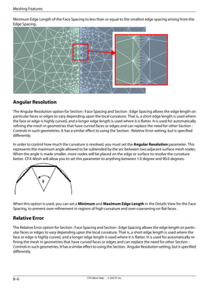 Minimum Edge Length of the Face Spacing to less than or equal to the smallest edge spacing arising from the
Edge Spacing.
Angular Resolution
The Angular Resolution option for Section : Face Spacing and Section : Edge Spacing allows the edge length on
particular faces or edges to vary depending upon the local curvature. That is, a short edge length is used where
the face or edge is highly curved, and a longer edge length is used where it is flatter. It is used for automatically
refining the mesh in geometries that have curved faces or edges and can replace the need for other Section :
Controls in such geometries. It has a similar effect to using the Section : Relative Error setting, but is specified
differently.
In order to control how much the curvature is resolved, you must set the Angular Resolution parameter. This
represents the maximum angle allowed to be subtended by the arc between two adjacent surface mesh nodes.
When the angle is made smaller, more nodes will be placed on the edge or surface to resolve the curvature
better. CFX-Mesh will allow you to set this parameter to anything between 1.0 degree and 90.0 degrees.
When this option is used, you can set a Minimum and Maximum Edge Length in the Details View for the Face
Spacing, to prevent over-refinement in regions of high curvature and over-coarsening on flat faces.
Relative Error
The Relative Error option for Section : Face Spacing and Section : Edge Spacing allows the edge length on partic-
ular faces or edges to vary depending upon the local curvature. That is, a short edge length is used where the
face or edge is highly curved, and a longer edge length is used where it is flatter. It is used for automatically re-
fining the mesh in geometries that have curved faces or edges and can replace the need for other Section :
Controls in such geometries. It has a similar effect to using the Section : Angular Resolution setting, but is specified
differently.
CFX-Mesh Help . . © SAS IP, Inc.
8–6
Meshing Features
 