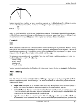 In order to control how much the curvature is resolved, you must set the Relative Error. The Relative Error is the
maximum deviation of the resulting mesh away from the geometry face or edge expressed as
where r is the local radius of curvature. The value entered should be in the range of approximately 0.00004 to
0.292, which corresponds to 360 edges and 4 edges per circumference, respectively. When the Relative Error is
made smaller, more nodes will be placed on the edge or face to resolve the curvature better.
Controls
MeshControlsareusedtorefinethesurfaceandvolumemeshinspecificregionsofyourmodel.Themeshrefining
effect decays with increasing distance from the control, generating progressively coarser elements. Controls can
be defined using any point on the model (e.g. corners of faces) or by specifying coordinates. They can be located
anywhere in the 3D space of your model: inside, outside or on the edge.
Three types of volumetric Controls are available: Point, Line and Triangle. In addition, a volumetric effect may
be obtained by using a Section : Face Spacing.
Point Spacing
Point Control
Line Control
Triangle Control
You can suppress (make inactive) all of the Controls in the model by right-clicking on Controls in the Tree View.
Point Spacing
Each of the three volumetric controls (Point, Line, and Triangle) require you to specify spacing attributes for the
Control at appropriate points. A Point Spacing is a set of values which can be used for this purpose. There are
three required values:
• Length Scale - a length scale for the mesh size in the locality of the point to which the Point Spacing is
applied. This must be less than the Maximum Spacing set under Default Body Spacing.
• Radius of Influence - the radial extent of the fixed local length scale influence. If, for example, you specify
a Radius of Influence of 2 cm then the region of space within 2 cm of the Control is filled with mesh with
the length scale given by the Length Scale specified above.
• Expansion Factor - the mesh coarsening rate is determined by a geometric expansion factor. Each suc-
cessive element as you move away from the Control (outside the radius specified above) is approximately
8–7
CFX-Mesh Help . . © SAS IP, Inc.
Section : Controls
 