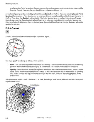 one Expansion Factor larger than the previous one. Hence large values tend to coarsen the mesh rapidly
from the Control. Expansion Factors should be set to between 1.0 and 1.5.
A new Point Spacing can be created by right-clicking on Controls in the Tree View and selecting Insert>Point
Spacing. After creation, a Point Spacing can be renamed, deleted or duplicated by right-clicking on its name in
the Tree View. Note that Delete is only available if the Point Spacing is not in use by a Point, Line or Triangle
Control. Also note that if you duplicate a Point Spacing, its values are copied into the new Point Spacing, but
there is no further link between them i.e. if you change the original Point Spacing, then the duplicate will not be
updated in any way.
Point Control
A Point Control controls the mesh spacing in a spherical region.
You must specify two things to define a Point Control:
• Point - You can select a point for the Control by selecting a vertex from the model, selecting an arbitrary
point on the model faces or by specifying its coordinates. See Section : Point Selection for details.
• Spacing - Select a Section : Point Spacing which defines the mesh attributes for the Point Control (Length
Scale, Radius of Influence and Expansion Factor). To make the selection, click in the box next to Spacing,
click on the name of the required Point Spacing in the Tree View, and then click on Apply back in the
Details View.
The figure below shows a Point Control on a 1 m cube, with Length Scale 0.05 m, Radius of Influence 0.2 m, and
Expansion Factor 1.2.
CFX-Mesh Help . . © SAS IP, Inc.
8–8
Meshing Features
 