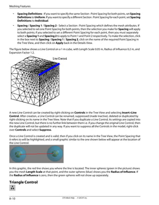• Spacing Definitions - If you want to specify the same Section : Point Spacing for both points, set Spacing
DefinitionstoUniform.IfyouwanttospecifyadifferentSection:PointSpacingforeachpoint,setSpacing
Definitions to Individual.
• Spacing / Spacing 1 / Spacing 2 - Select a Section : Point Spacing which defines the mesh attributes. If
you selected to set one Point Spacing for both points, then the selection you make for Spacing will apply
to both points; if you selected to set a different Point Spacing for each point, then you must separately
select a Spacing 1 and Spacing 2 to apply to Point 1 and Point 2 respectively. To make the selection, click
in the box next to Spacing / Spacing 1 / Spacing 2, click on the name of the required Point Spacing in
the Tree View, and then click on Apply back in the Details View.
The figure below shows a Line Control on a 1 m cube, with Length Scale 0.05 m, Radius of Influence 0.2 m, and
Expansion Factor 1.2.
A new Line Control can be created by right-clicking on Controls in the Tree View and selecting Insert>Line
Control. After creation, a Line Control can be renamed, suppressed (made inactive), deleted or duplicated by
right-clicking on its name in the Tree View. Note that if you duplicate a Line Control, its settings are copied into
the new Line Control, but there is no further link between them i.e. if you change the original Line Control, then
the duplicate will not be updated in any way. If you want to suppress all the Controls in the model, right-click
over Controls and select Suppress.
Once a Line Control is created and is valid, then if you click on its name in the Tree View, the Point Spacing that
it refers to will be highlighted, and a small graphic similar to the one shown below will appear at the location of
the Line Control.
In this graphic, the red line shows you where the line is located. The inner spheres (green in the picture) shows
you the mesh Length Scale at that point, and the outer spheres (blue) shows you the Radius of Influence. If
the Radius of Influence is zero, then the green spheres will not show up separately.
Triangle Control
CFX-Mesh Help . . © SAS IP, Inc.
8–10
Meshing Features
 