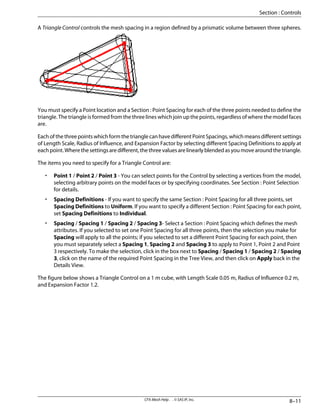 A Triangle Control controls the mesh spacing in a region defined by a prismatic volume between three spheres.
You must specify a Point location and a Section : Point Spacing for each of the three points needed to define the
triangle. The triangle is formed from the three lines which join up the points, regardless of where the model faces
are.
Each of the three points which form the triangle can have different Point Spacings, which means different settings
of Length Scale, Radius of Influence, and Expansion Factor by selecting different Spacing Definitions to apply at
eachpoint.Wherethesettingsaredifferent,thethreevaluesarelinearlyblendedasyoumovearoundthetriangle.
The items you need to specify for a Triangle Control are:
• Point 1 / Point 2 / Point 3 - You can select points for the Control by selecting a vertices from the model,
selecting arbitrary points on the model faces or by specifying coordinates. See Section : Point Selection
for details.
• Spacing Definitions - If you want to specify the same Section : Point Spacing for all three points, set
Spacing Definitions to Uniform. If you want to specify a different Section : Point Spacing for each point,
set Spacing Definitions to Individual.
• Spacing / Spacing 1 / Spacing 2 / Spacing 3- Select a Section : Point Spacing which defines the mesh
attributes. If you selected to set one Point Spacing for all three points, then the selection you make for
Spacing will apply to all the points; if you selected to set a different Point Spacing for each point, then
you must separately select a Spacing 1, Spacing 2 and Spacing 3 to apply to Point 1, Point 2 and Point
3 respectively. To make the selection, click in the box next to Spacing / Spacing 1 / Spacing 2 / Spacing
3, click on the name of the required Point Spacing in the Tree View, and then click on Apply back in the
Details View.
The figure below shows a Triangle Control on a 1 m cube, with Length Scale 0.05 m, Radius of Influence 0.2 m,
and Expansion Factor 1.2.
8–11
CFX-Mesh Help . . © SAS IP, Inc.
Section : Controls
 