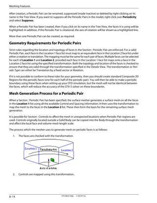 After creation, a Periodic Pair can be renamed, suppressed (made inactive) or deleted by right-clicking on its
name in the Tree View. If you want to suppress all the Periodic Pairs in the model, right-click over Periodicity
and select Suppress.
When a Periodic Pair has been created, then if you click on its name in the Tree View, the faces it is using will be
highlighted. In addition, if the Periodic Pair is rotational, the axis of rotation will be shown as a highlighted line.
More than one Periodic Pair can be created, as required.
Geometry Requirements for Periodic Pairs
Strict rules regarding the location and topology of faces in the Section : Periodic Pair are enforced. For a valid
Periodic Pair, each face in the Location 1 face list must map to an equivalent face in the Location 2 face list under
eitherarotationortranslation.Themappingmustbethesameforeachpairoffaces.Multiplefacescanbeselected
for each of Location 1 and Location 2, provided each face in the Location 1 face list maps onto a face in the
Location 2 face list using the specified transformation. Both the topology and location of the faces is checked to
ensure that they are valid through the transformation specified in the Details View. The transformation or Peri-
odic Type can either be Translation by a fixed vector or Rotation.
If it is not possible to conform to these rules for your geometry, then you should create standard Composite 2D
Regions for the periodic faces (one for each half of the periodic pair). You will then be able to make a periodic
boundary using these faces when setting up your CFD simulation, but the mesh will not be identical between
the faces, which will reduce the accuracy of the CFX-5 solver on these boundaries.
Mesh Generation Process for a Periodic Pair
When a Section : Periodic Pair has been specified, the surface mesher generates a surface mesh on all the faces
in the Location 1 list using all the available Control and Spacing information. It then uses the transformation to
map the mesh to the faces in the Location 2 list. These then form the basis for the remaining surface mesh
generation.
It is possible for Section : Controls to affect the mesh in unexpected locations when Periodic Pair regions are
used. Controls originally located outside a Solid Body can be copied into the Body through the transformation
and affect the local face and volume mesh length scale.
The process which the mesher uses to generate mesh on periodic faces is as follows:
1. The faces are checked with the transformation.
2. Controls are mapped using this transformation..
CFX-Mesh Help . . © SAS IP, Inc.
8–14
Meshing Features
 