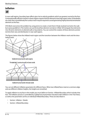 Inflation
In near-wall regions, boundary layer effects give rise to velocity gradients which are greatest normal to the face.
Computationally-efficient meshes in these regions require that the elements have high aspect ratios. If tetrahedra
are used, then a prohibitively fine surface mesh may be required to avoid generating highly distorted tetrahedral
elements at the face.
CFX-Mesh overcomes this problem by using prisms to create a mesh that is finely resolved normal to the wall,
but coarse parallel to it. The mesher can use the local face element normals to 'inflate' 2D triangular face elements
into 3D prism elements at selected walls or boundaries. You can control the creation of these elements and de-
termine their size and distribution in near-wall regions.
The figures below show the inflated mesh region and the transition between the inflation mesh and the tetra-
hedral mesh.
You can set different inflation parameters for different faces. When two inflated faces meet at a common edge
and use different inflation heights, the heights are smoothed.
To apply inflation to any face in the model, you must define an Section : Inflated Boundary which includes that
face. The Inflation process is controlled by a global set of parameters (located under Inflation in the Tree View),
as well as the parameters set for an individual Inflated Boundary. These are described in:
• Section : Inflation - Details
• Section : Inflated Boundary
CFX-Mesh Help . . © SAS IP, Inc.
8–16
Meshing Features
 