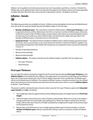 Inflation can be applied to all ordinary boundaries but not to boundaries specified as a Section : Periodic Pair.
Inflationalsocanbeappliedtofaceswhichareinternaltotheregiontobemeshed,andyoucanchooseseparately
to inflate off either side of the face. How to do this is described in Section : 2D Regions and Faces.
Inflation - Details
The following parameters are available for Section : Inflation and provide global control over all Inflated Bound-
aries. All can be set using the Details View for the Inflation object in the Tree View.
• Number of Inflated Layers - This controls the number of inflation layers. If First Layer Thickness is used
tospecifythethicknessoftheinflationlayer,thenthisisamaximumnumberofinflationlayers.Otherwise,
it will be the actual number of inflation layers, except in places where layers are removed locally for reasons
of improving mesh quality (e.g. where inflation layers would otherwise collide with each other). The
Number of Inflated Layers is restricted to be no more than 50.
• ExpansionFactor-Therelativethicknessofadjacentinflationlayersisdeterminedbyageometricexpan-
sion factor. Each successive layer, as you move away from the face to which the Inflation is applied, is ap-
proximatelyoneExpansionFactorthickerthanthepreviousone.ExpansionFactorsmustbesettobetween
1.0 and 1.5.
• Number of Spreading Iterations
• Minimum Internal Angle
• Minimum External Angle
• Inflation Option - This option controls how the inflation height is specified. The two options are:
– First Layer Thickness
– Total Thickness
First Layer Thickness
You can select this option and specify a height for the first prism layer by selecting First Layer Thickness as the
Inflation Option on the Details View for Inflation. This option does not control the overall height of the inflation
layers, but creates prisms based upon the First Prism Height, Expansion Factor and Number of Inflated Layers
(all set on the Details View for Inflation). This method of inflation creates a smoother transition from the inflated
prism mesh elements to the tetrahedral mesh elements than the alternative, which is to set the Inflation Option
to Section : Total Thickness.
The process used for creating the layers of prisms when using the First Layer Thickness option (with Extended
Layer Growth set to No) is as follows:
1. Put a single layer of prisms against the faces of the inflated boundary, of a height equal to the FirstPrism
Height.
2. Check the aspect ratio of the prisms (ratio of height to base length). Where this is unity or the height is
already greater than the base length, stop adding prisms. Where the height is still less than the base
length, add another layer of prisms of height calculated by multiplying the height of the previous layer
by the Expansion Factor.
3. Repeat step 2 until all the prisms have a height approximately equal to the base length, or until the
Number of Inflated Layers setting is reached (this setting is used as a maximum number of inflated
layers).
8–17
CFX-Mesh Help . . © SAS IP, Inc.
Section : Inflation
 