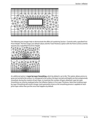The following two images help to demonstrate the effect of combining Section : Controls with a specified First
Prism Height. The first image uses default values and the Total Thickness option with the Point Control, and the
second uses a specified First Prism Height.
An additional option is Layer by Layer Smoothing, which by default is set to No. This option allows prisms to
growoutnormaltothesurface,i.e.orthogonaltothesurface,thelayernormalsandheightsarethenprogressively
smoothed, during the creation of each layer, to maximize the number of layers obtained. Layer by Layer
Smoothing can only be employed when the Inflation Option is First Layer Thickness. Note that invoking Layer
by Layer Smoothing will result in longer mesh generation times as the smoothing process is applied on each
prism layer rather than just the once that happens by default.
8–19
CFX-Mesh Help . . © SAS IP, Inc.
Section : Inflation
 