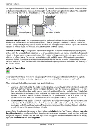 For adjacent inflation boundaries where the relative gap between inflation elements is small, interstitial tetra-
hedral elements can become distorted. Increasing the number of spreading iterations reduces the probability
of this occurring, although the default settings do not usually require modification.
Minimum Internal Angle - This governs the minimum angle that is allowed in the triangular face of a prism
nearer to the surface before it is deemed to be of unacceptable quality and marked for deletion. The default
value is 2.5 degrees but you may want to increase this if you are having problems with high aspect ratio elements
adjacent to inflated layers. You must set a value between 0.0 and 40.0 degrees.
Minimum External Angle - This governs the minimum angle that is allowed in the triangular face of a prism
farthest from the surface before it is deemed to be of unacceptable quality and marked for deletion. The default
value is 10 degrees but you may want to increase this if you are having problems with high aspect ratio elements
adjacent to inflated layers. You must set a value between 0.0 and 40.0 degrees. This parameter controls the
minimum angle in a triangular face seen by the tetrahedral volume mesher, triangles containing small angles
are more difficult to create tetrahedral on and therefore increasing this parameter will increase the reliability of
the volume mesher.
Inflated Boundary
The creation of an Inflated Boundary is how you specify which faces you want Section : Inflation to apply to.
There are some limitations on the topology that you can have for the inflation process to work well.
When creating an Inflated Boundary, you must specify two things:
• Location-Selecttheface(s)ofthemodelfromtheGraphicswindow.Youcaneitherselectthefacesdirectly
from the Graphics window, or select a Composite 2D Region from the Tree View. A face cannot be in more
than one Inflated Boundary, and it may not be in both an Inflated Boundary and a Section : Periodic Pair.
If you have multiple Solid Bodies in your geometry, then you should read the information on the difference
between faces and 2D Regions to understand how you can apply Inflation to the faces which form the
boundaries between the bodies and determine which side(s) of these faces have Inflation.
• Maximum Thickness - Set the Maximum Thickness for the whole inflation layer. The way that this para-
meter is used is described in Section : Total Thickness. It must be set to a value less than the Maximum
Spacing set under Default Body Spacing. The parameter is not used if the Inflation Option is set to First
Layer Thickness in the Section : Inflation - Details.
A new Inflated Boundary can be created by right-clicking on Inflation in the Tree View and selecting Insert>In-
flated Boundary. After creation, an Inflated Boundary can be renamed, suppressed (made inactive) or deleted
by right-clicking on its name in the Tree View. If you want to suppress all the Inflated Boundaries in the model,
right-click over Inflation and select Suppress.
CFX-Mesh Help . . © SAS IP, Inc.
8–22
Meshing Features
 