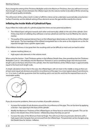 IfyouchangethesettingoftheThicknessMultiplierand/ortheMaximumThickness,thenyouwillhavetoensure
that enough of a gap remains between the inflation layers for the volume mesher to be able to fill the remaining
void with good quality tetrahedra.
The refinement of the surface mesh in order to fulfil this criteria can be undertaken automatically using Section :
Surface Proximity, and the default setting of four elements across the gap satisfies exactly this criteria.
Inflating the Inside Walls of Cylindrical Pipes
If you inflate the inside walls of a cylindrical pipe then there are two potential problems:
• The inflated layers will grow towards each other and eventually collide on the axis of the cylinder. Even
if they stop short of colliding they will leave a narrow cylindrical void that must be filled by the volume
mesher.
• The quality of the exposed element faces on the inflated layer deteriorates as the thickness of the inflated
layer grows. The face topology of the inflated triangulated face is the same as the original one so the the
exposed triangles have a greater aspect ratio.
If the inflation thickness is too great then the resulting void can be difficult to mesh and can lead to either
• volume meshing failure, or,
• high aspect ratio elements in the volume mesh.
When using the Section : Total Thickness option in the Inflation Details View, then providing that the Thickness
Multiplier is set to 1 (the default) and the Maximum Thickness is set to something larger than the local mesh
length scale on the faces which form the cylinder, then the total thickness of the inflation layer is approximately
equal to the local mesh length scale.
A simple calculation shows that in this case, the inflated layers will not meet in the middle as long as there are
at least seven equal sub-divisions around the circumference of the pipe. For a more typical value of sub-divisions,
i.e. 12 or more, it will also guarantee that the resulting void is not too thin and that the exposed faces are of a
reasonable quality.
If you do encounter problems, there are a number of possible solutions:
• Increase the number of sub-divisions around the circumference of the pipe. This can be done by applying
a Section : Face Spacing to the faces of the cylinder.
• Modify the Maximum Thickness of the inflated layers on these faces to restrict their growth. This can be
done in the Details View of the Section : Inflated Boundary that they are part of.
• Increase the value of the Minimum External Angle. This will ensure that any prismatic elements with a
highaspectratiotriangularfaceareremovedfromtheinflatedlayer.Theparametercanbechangedusing
the Details View for Section : Inflation.
CFX-Mesh Help . . © SAS IP, Inc.
8–24
Meshing Features
 