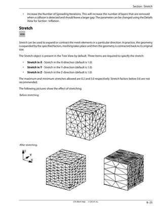 • Increase the Number of Spreading Iterations. This will increase the number of layers that are removed
when a collision is detected and should leave a larger gap. The parameter can be changed using the Details
View for Section : Inflation .
Stretch
Stretch can be used to expand or contract the mesh elements in a particular direction. In practice, the geometry
is expanded by the specified factors, meshing takes place and then the geometry is contracted back to its original
size.
The Stretch object is present in the Tree View by default. Three items are required to specify the stretch:
• Stretch in X - Stretch in the X-direction (default is 1.0)
• Stretch in Y - Stretch in the Y-direction (default is 1.0)
• Stretch in Z - Stretch in the Z-direction (default is 1.0)
The maximum and minimum stretches allowed are 0.2 and 5.0 respectively. Stretch factors below 0.6 are not
recommended.
The following pictures show the effect of stretching.
Before stretching:
After stretching:
8–25
CFX-Mesh Help . . © SAS IP, Inc.
Section : Stretch
 