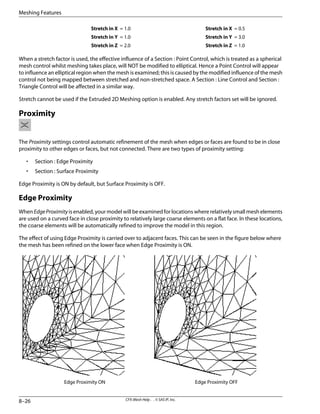 Stretch in X = 0.5
Stretch in X = 1.0
Stretch in Y = 3.0
Stretch in Y = 1.0
Stretch in Z = 1.0
Stretch in Z = 2.0
When a stretch factor is used, the effective influence of a Section : Point Control, which is treated as a spherical
mesh control whilst meshing takes place, will NOT be modified to elliptical. Hence a Point Control will appear
to influence an elliptical region when the mesh is examined; this is caused by the modified influence of the mesh
control not being mapped between stretched and non-stretched space. A Section : Line Control and Section :
Triangle Control will be affected in a similar way.
Stretch cannot be used if the Extruded 2D Meshing option is enabled. Any stretch factors set will be ignored.
Proximity
The Proximity settings control automatic refinement of the mesh when edges or faces are found to be in close
proximity to other edges or faces, but not connected. There are two types of proximity setting:
• Section : Edge Proximity
• Section : Surface Proximity
Edge Proximity is ON by default, but Surface Proximity is OFF.
Edge Proximity
When EdgeProximity is enabled, your model will be examined for locations where relatively small mesh elements
are used on a curved face in close proximity to relatively large coarse elements on a flat face. In these locations,
the coarse elements will be automatically refined to improve the model in this region.
The effect of using Edge Proximity is carried over to adjacent faces. This can be seen in the figure below where
the mesh has been refined on the lower face when Edge Proximity is ON.
Edge Proximity OFF
Edge Proximity ON
CFX-Mesh Help . . © SAS IP, Inc.
8–26
Meshing Features
 