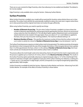 There are no user controls for Edge Proximity, other than allowing it to be enabled and disabled. The default is
for it to be enabled.
Edge Proximity is only available when using the Section : Delaunay Surface Mesher.
Surface Proximity
When Surface Proximity is enabled, your model will be examined for locations where distinct faces are in close
proximity. The surface mesh will then be automatically modified to reduce the mesh size in regions where faces
are in close proximity and the original mesh does not resolve the gap sufficiently.
When using Surface Proximity, you need to specify two things:
• Number of Elements Across Gap - The aim when Surface Proximity is enabled is to have at least the
number of elements specified by this setting spanning the gap between the faces. We do not recommend
using a value less than the default of 4. This will allow higher quality inflated (prismatic) and tetrahedral
volume elements to be created in the gap region. If you use values of 1 or 2, and inflation is applied to
the faces, then you may encounter meshing problems. The maximum allowed setting is 10.
• Maximum Number of Passes - This specifies the maximum number of times that the surface mesher will
run in order to satisfy the criteria for Number of Elements Across Gap. It must be between 1 and 10.
The Surface Proximity process requires an initial surface mesh to be generated. The relative proximity of triangular
face elements is then compared with the size of the triangles themselves. If the triangular element size is greater
than 1/n of the gap between the faces, where n is the setting of Number of Elements Across Gap, then local
mesh controls are introduced into the mesh and the surface mesh is modified.
The process allows the mesh length scales to be reduced by a factor of 2 each time the mesh is regenerated, and
the process is applied up to a maximum of n times, where n is the Maximum Number of Passes. This results in
the Surface Proximity option potentially reducing an original triangular edge to 1/2n
of the initial length if the
maximum reduction in length scale is applied on each pass of the surface meshing. For reference, a setting of n
= 5 gives up to a 1/32 reduction in edge length, and this corresponds to an original triangle being replaced by
approximately 1000 triangles.
Surface Proximity is available for both the Section : Delaunay Surface Mesher and Section : Advancing Front (AF)
Surface Mesher. An example of the effect of Surface Proximity is shown below.
8–27
CFX-Mesh Help . . © SAS IP, Inc.
Section : Proximity
 