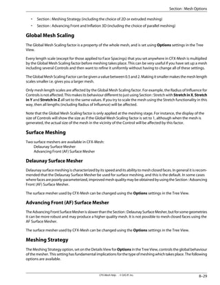 • Section : Meshing Strategy (including the choice of 2D or extruded meshing)
• Section : Advancing Front and Inflation 3D (including the choice of parallel meshing)
Global Mesh Scaling
The Global Mesh Scaling factor is a property of the whole mesh, and is set using Options settings in the Tree
View.
Every length scale (except for those applied to Face Spacings) that you set anywhere in CFX-Mesh is multiplied
by the Global Mesh Scaling factor before meshing takes place. This can be very useful if you have set up a mesh
including several Controls and then want to refine it uniformly without having to change all of these settings.
The Global Mesh Scaling Factor can be given a value between 0.5 and 2. Making it smaller makes the mesh length
scales smaller i.e. gives you a larger mesh.
Only mesh length scales are affected by the Global Mesh Scaling factor. For example, the Radius of Influence for
Controls is not affected. This makes its behaviour different to just using Section : Stretch with StretchinX, Stretch
in Y and Stretch in Z all set to the same values. If you try to scale the mesh using the Stretch functionality in this
way, then all lengths (including Radius of Influence) will be affected.
Note that the Global Mesh Scaling factor is only applied at the meshing stage. For instance, the display of the
size of Controls will show the size as if the Global Mesh Scaling factor is set to 1, although when the mesh is
generated, the actual size of the mesh in the vicinity of the Control will be affected by this factor.
Surface Meshing
Two surface meshers are available in CFX-Mesh:
Delaunay Surface Mesher
Advancing Front (AF) Surface Mesher
Delaunay Surface Mesher
Delaunay surface meshing is characterized by its speed and its ability to mesh closed faces. In general it is recom-
mended that the Delaunay Surface Mesher be used for surface meshing, and this is the default. In some cases
where faces are poorly-parameterized, improved mesh quality may be obtained by using the Section : Advancing
Front (AF) Surface Mesher.
The surface mesher used by CFX-Mesh can be changed using the Options settings in the Tree View.
Advancing Front (AF) Surface Mesher
TheAdvancingFrontSurfaceMesherisslowerthantheSection:DelaunaySurfaceMesher,butforsomegeometries
it can be more robust and may produce a higher quality mesh. It is not possible to mesh closed faces using the
AF Surface Mesher.
The surface mesher used by CFX-Mesh can be changed using the Options settings in the Tree View.
Meshing Strategy
The Meshing Strategy option, set on the Details View for Options in the Tree View, controls the global behaviour
of the mesher. This setting has fundamental implications for the type of meshing which takes place. The following
options are available.
8–29
CFX-Mesh Help . . © SAS IP, Inc.
Section : Mesh Options
 