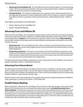 • AdvancingFrontandInflation3D - This is the default choice of meshing strategy. This meshing strategy
creates a 3D mesh consisting of tetrahedra, with prisms and pyramids if Section : Inflation is used. Most
models will require the use of this meshing strategy.
• Extruded 2D mesh - This meshing strategy allows you to generate a 2D or simple extruded mesh. It is
only applicable for geometries (or parts of geometries) which can be created by a rotation or translation
of a collection of faces. It generates a mesh consisting of prisms, with hexahedra if Section : Inflation is
used.
These options are described in more detail below:
• Section : Advancing Front and Inflation 3D
• Section : Extruded 2D Meshing
Advancing Front and Inflation 3D
Advancing Front and Inflation 3D is the default meshing strategy, creating a 3D mesh consisting of tetrahedra,
with prisms and pyramids if Section : Inflation is used. Most models will need to use this strategy. If this is selected
(on the Details View for Options in the Tree View), then you have a further choice of your Volume Meshing
method. Both methods use the Advancing Front Volume Mesher and will produce essentially the same mesh.
The two choices are:
• Advancing Front - This is the default choice for volume meshing. It uses the Advancing Front Volume
Mesher to generate a mesh using a single processor on your local machine (the machine which is running
ANSYS Workbench).
• Parallel Advancing Front - This choice uses the Advancing Front Volume Mesher to generate a mesh
using more than one process on your local machine. You may wish to use this if you are generating a large
mesh and want to speed up the mesh generation process on a machine with more than one processor,
or to overcome the memory limitations of a single process.
The Advancing Front Volume Mesher is described in Section : Advancing Front Volume Mesher, and using it in
parallel is described in Section : Parallel Volume Meshing.
Advancing Front Volume Mesher
The Advancing Front Volume Mesher is the default volume mesher in CFX-Mesh. It includes Section : Inflation,
which is used for resolving the mesh in the near wall regions to capture flow effects for viscous problems. The
Advancing Front Volume Mesher will rapidly generate a mesh consisting of tetrahedra (and prisms and pyramids
if Section : Inflation is used), with low memory usage.
When the volume mesh of tetrahedral elements (together with prismatic and pyramidal elements if Inflation is
used) is generated, it is written to the Section : CFX-Pre Mesh File.
Parallel Volume Meshing
When using Section : Advancing Front and Inflation 3D as the Section : Meshing Strategy (under Section : Mesh
Options in the Tree View), you can use Parallel Volume Meshing by selecting Parallel Advancing Front for
Volume Meshing. This allows you to generate your volume mesh using multiple processes on the same or dif-
ferent machines. You may wish to use this if you are generating a large mesh and want to speed up the mesh
generation process, or to overcome the memory limitations of a single process. You should note that this feature
is separately licensed, although if you have licenses which allow you to run the CFX-5 Solver in parallel, then you
should also be able to perform volume meshing in parallel.
CFX-Mesh Help . . © SAS IP, Inc.
8–30
Meshing Features
 