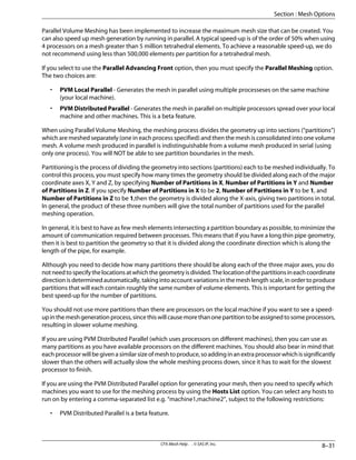 Parallel Volume Meshing has been implemented to increase the maximum mesh size that can be created. You
can also speed up mesh generation by running in parallel. A typical speed-up is of the order of 50% when using
4 processors on a mesh greater than 5 million tetrahedral elements. To achieve a reasonable speed-up, we do
not recommend using less than 500,000 elements per partition for a tetrahedral mesh.
If you select to use the Parallel Advancing Front option, then you must specify the Parallel Meshing option.
The two choices are:
• PVM Local Parallel - Generates the mesh in parallel using multiple processeses on the same machine
(your local machine).
• PVM Distributed Parallel - Generates the mesh in parallel on multiple processors spread over your local
machine and other machines. This is a beta feature.
When using Parallel Volume Meshing, the meshing process divides the geometry up into sections (“partitions”)
which are meshed separately (one in each process specified) and then the mesh is consolidated into one volume
mesh. A volume mesh produced in parallel is indistinguishable from a volume mesh produced in serial (using
only one process). You will NOT be able to see partition boundaries in the mesh.
Partitioning is the process of dividing the geometry into sections (partitions) each to be meshed individually. To
control this process, you must specify how many times the geometry should be divided along each of the major
coordinate axes X, Y and Z, by specifying Number of Partitions in X, Number of Partitions in Y and Number
of Partitions in Z. If you specify Number of Partitions in X to be 2, Number of Partitions in Y to be 1, and
Number of Partitions in Z to be 1,then the geometry is divided along the X-axis, giving two partitions in total.
In general, the product of these three numbers will give the total number of partitions used for the parallel
meshing operation.
In general, it is best to have as few mesh elements intersecting a partition boundary as possible, to minimize the
amount of communication required between processes. This means that if you have a long thin pipe geometry,
then it is best to partition the geometry so that it is divided along the coordinate direction which is along the
length of the pipe, for example.
Although you need to decide how many partitions there should be along each of the three major axes, you do
notneedtospecifythelocationsatwhichthegeometryisdivided.Thelocationofthepartitionsineachcoordinate
direction is determined automatically, taking into account variations in the mesh length scale, in order to produce
partitions that will each contain roughly the same number of volume elements. This is important for getting the
best speed-up for the number of partitions.
You should not use more partitions than there are processors on the local machine if you want to see a speed-
upinthemeshgenerationprocess,sincethiswillcausemorethanonepartitiontobeassignedtosomeprocessors,
resulting in slower volume meshing.
If you are using PVM Distributed Parallel (which uses processors on different machines), then you can use as
many partitions as you have available processors on the different machines. You should also bear in mind that
eachprocessorwillbegivenasimilarsizeofmeshtoproduce,soaddinginanextraprocessorwhichissignificantly
slower than the others will actually slow the whole meshing process down, since it has to wait for the slowest
processor to finish.
If you are using the PVM Distributed Parallel option for generating your mesh, then you need to specify which
machines you want to use for the meshing process by using the Hosts List option. You can select any hosts to
run on by entering a comma-separated list e.g. “machine1,machine2”, subject to the following restrictions:
• PVM Distributed Parallel is a beta feature.
8–31
CFX-Mesh Help . . © SAS IP, Inc.
Section : Mesh Options
 
