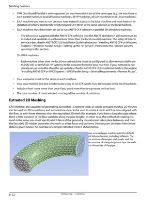 • PVM Distributed Parallel is only supported on machines which are of the same type (e.g. the machines in
each parallel run must be all Windows machines, all HP machines, all SUN machines or all Linux machines).
• Each machine you want to run on must have network access to the local machine and must have an in-
stallation of ANSYS Workbench which includes CFX-Mesh in the same location as the local machine.
• Each machine must have been set up to run ANSYS CFX software in parallel. On Windows machines:
– The rsh service supplied with the ANSYS CFX software (not the ANSYS Workbench software) must be
installed and available on each machine other than the local (master) machine. The setup of this rsh
serviceisdescribedinANSYSCFX10.0InstallationGuideinthesection“InstallingANSYSCFXonWindows
Systems > Windows Parallel Setup > Setting up the rsh Service”. Please note the relevant security
warnings in this section.
On UNIX machines:
– Each machine other than the local (master) machine must be configured to allow remote shell com-
mands (rsh, or remsh on HP systems) to be executed from the local machine. If your network is not
already set up to do this, then this set up is described in ANSYSCFX10.0InstallationGuide in the section
“InstallingANSYSCFXonUNIXSystems>UNIXParallelSetup>GeneralRequirements>RemoteAccess”.
• Your username must be the same on each machine.
• Yourlocalmachine(theonewhichyouareusingtorunCFX-Mesh)mustbeincludedinthelistofmachines.
• Include a host name more than once if you want more than one process on that host.
• The total number of hosts selected must equal the number of partitions.
Extruded 2D Meshing
CFX-Mesh has the capability of generating 2D meshes (1 element thick) or simple extruded meshes. 2D meshes
can be used for 2D simulations, and extruded meshes can be used to create a mesh which is more aligned with
the flow, or with fewer elements than the equivalent 3D mesh (for example, if you have a long thin pipe where
there is little variation in the flow variables along the pipe length). In either case, the method of creating the
mesh is the same: you must specify which faces of the geometry the extrusion takes place between, and then
the Extruded 2D mesher generates the mesh on these faces and performs the extrusion between them (more
detail is given below). An example of a simple extruded mesh is shown below.
This image shows a curved pipe, meshed with the default
Advancing Front Volume Mesher, including Inflation. The
surface mesh is a mixture of triangles and quads, and the
volume mesh is a mixture of triangular prisms near the walls
and tetrahedra in the center of the pipe.
CFX-Mesh Help . . © SAS IP, Inc.
8–32
Meshing Features
 