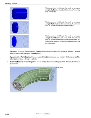 This image shows the 2D mesh that would be generated
using the Full option. Note that the elements have a very
high aspect ratio.
This image shows the 2D mesh that would be generated
usingthePartialoptionwithacoarsemesh.Theelements
have an aspect ratio which is much closer to 1.
This image shows the 2D mesh that would be generated
using the Partial option with a finer mesh. The elements
have an aspect ratio which is still reasonable, and to en-
sure this, the length of the extrusion is lower than in the
previous mesh.
If you want to control the thickness of the extrusion exactly, then you must create the geometry with the
appropriate thickness and use the Full option.
If you select the Partial option, then you are restricted to having just one element thick and none of the
other options listed below are available.
• Number of Layers - This setting allows you to control the number of layers which the extruded mesh is
divided into.
Number of Layers set to 10.
CFX-Mesh Help . . © SAS IP, Inc.
8–34
Meshing Features
 
