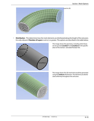 Number of Layers set to 20.
• Distribution - This determines how the mesh elements are distributed along the length of the extrusion.
It is only relevant if Number of Layers is set to 2 or greater. The options are described in the table below.
This image shows the geometry, including which faces
are set up to be Location1 and Location2 in the specific-
ation of the Section : Extruded Periodic Pair.
This image shows the 2D mesh that would be generated
using the Uniform distribution. The elements are distrib-
uted uniformly throughout the extrusion.
8–35
CFX-Mesh Help . . © SAS IP, Inc.
Section : Mesh Options
 