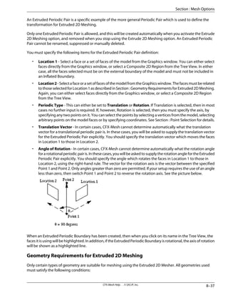 An Extruded Periodic Pair is a specific example of the more general Periodic Pair which is used to define the
transformation for Extruded 2D Meshing.
Only one Extruded Periodic Pair is allowed, and this will be created automatically when you activate the Extrude
2D Meshing option, and removed when you stop using the Extrude 2D Meshing option. An Extruded Periodic
Pair cannot be renamed, suppressed or manually deleted.
You must specify the following items for the Extruded Periodic Pair definition:
• Location 1 - Select a face or a set of faces of the model from the Graphics window. You can either select
faces directly from the Graphics window, or select a Composite 2D Region from the Tree View. In either
case, all the faces selected must be on the external boundary of the model and must not be included in
an Inflated Boundary.
• Location2-SelectafaceorasetoffacesofthemodelfromtheGraphicswindow.Thefacesmustberelated
tothoseselectedforLocation1asdescribedinSection:GeometryRequirementsforExtruded2DMeshing.
Again, you can either select faces directly from the Graphics window, or select a Composite 2D Region
from the Tree View.
• Periodic Type - This can either be set to Translation or Rotation. If Translation is selected, then in most
cases no further input is required. If, however, Rotation is selected, then you must specify the axis, by
specifying any two points on it. You can select the points by selecting a vertices from the model, selecting
arbitrary points on the model faces or by specifying coordinates. See Section : Point Selection for details.
• Translation Vector - In certain cases, CFX-Mesh cannot determine automatically what the translation
vector for a translational periodic pair is. In these cases, you will be asked to supply the translation vector
for the Extruded Periodic Pair explicitly. You should specify the translation vector which moves the faces
in Location 1 to those in Location 2.
• Angle of Rotation - In certain cases, CFX-Mesh cannot determine automatically what the rotation angle
forarotationalperiodicpairis.Inthesecases,youwillbeaskedtosupplytherotationanglefortheExtruded
Periodic Pair explicitly. You should specify the angle which rotates the faces in Location 1 to those in
Location 2, using the right-hand rule. The vector for the rotation axis is the vector between the specified
Point 1 and Point 2. Only angles greater than zero are permitted. If your setup requires the use of an angle
less than zero, then switch Point 1 and Point 2 to reverse the rotation axis. See the picture below.
When an Extruded Periodic Boundary has been created, then when you click on its name in the Tree View, the
faces it is using will be highlighted. In addition, if the Extruded Periodic Boundary is rotational, the axis of rotation
will be shown as a highlighted line.
Geometry Requirements for Extruded 2D Meshing
Only certain types of geometry are suitable for meshing using the Extruded 2D Mesher. All geometries used
must satisfy the following conditions:
8–37
CFX-Mesh Help . . © SAS IP, Inc.
Section : Mesh Options
 