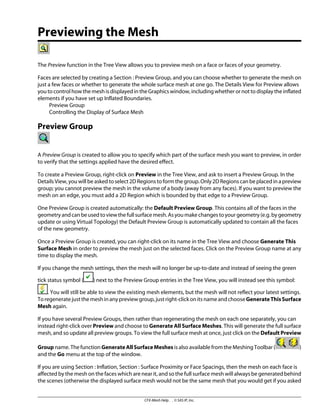 Previewing the Mesh
The Preview function in the Tree View allows you to preview mesh on a face or faces of your geometry.
Faces are selected by creating a Section : Preview Group, and you can choose whether to generate the mesh on
just a few faces or whether to generate the whole surface mesh at one go. The Details View for Preview allows
you to control how the mesh is displayed in the Graphics window, including whether or not to display the inflated
elements if you have set up Inflated Boundaries.
Preview Group
Controlling the Display of Surface Mesh
Preview Group
A Preview Group is created to allow you to specify which part of the surface mesh you want to preview, in order
to verify that the settings applied have the desired effect.
To create a Preview Group, right-click on Preview in the Tree View, and ask to insert a Preview Group. In the
Details View, you will be asked to select 2D Regions to form the group. Only 2D Regions can be placed in a preview
group; you cannot preview the mesh in the volume of a body (away from any faces). If you want to preview the
mesh on an edge, you must add a 2D Region which is bounded by that edge to a Preview Group.
One Preview Group is created automatically: the Default Preview Group. This contains all of the faces in the
geometryandcanbeusedtoviewthefullsurfacemesh.Asyoumakechangestoyourgeometry(e.g.bygeometry
update or using Virtual Topology) the Default Preview Group is automatically updated to contain all the faces
of the new geometry.
Once a Preview Group is created, you can right-click on its name in the Tree View and choose Generate This
Surface Mesh in order to preview the mesh just on the selected faces. Click on the Preview Group name at any
time to display the mesh.
If you change the mesh settings, then the mesh will no longer be up-to-date and instead of seeing the green
tick status symbol ( ) next to the Preview Group entries in the Tree View, you will instead see this symbol:
. You will still be able to view the existing mesh elements, but the mesh will not reflect your latest settings.
Toregeneratejustthemeshinanypreviewgroup,justright-clickonitsnameandchooseGenerateThisSurface
Mesh again.
If you have several Preview Groups, then rather than regenerating the mesh on each one separately, you can
instead right-click over Preview and choose to Generate All Surface Meshes. This will generate the full surface
mesh, and so update all preview groups. To view the full surface mesh at once, just click on the Default Preview
Group name. The function GenerateAllSurfaceMeshes is also available from the Meshing Toolbar ( )
and the Go menu at the top of the window.
If you are using Section : Inflation, Section : Surface Proximity or Face Spacings, then the mesh on each face is
affected by the mesh on the faces which are near it, and so the full surface mesh will always be generated behind
the scenes (otherwise the displayed surface mesh would not be the same mesh that you would get if you asked
CFX-Mesh Help . . © SAS IP, Inc.
 