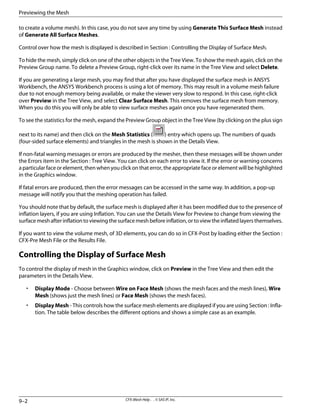 to create a volume mesh). In this case, you do not save any time by using Generate This Surface Mesh instead
of Generate All Surface Meshes.
Control over how the mesh is displayed is described in Section : Controlling the Display of Surface Mesh.
To hide the mesh, simply click on one of the other objects in the Tree View. To show the mesh again, click on the
Preview Group name. To delete a Preview Group, right-click over its name in the Tree View and select Delete.
If you are generating a large mesh, you may find that after you have displayed the surface mesh in ANSYS
Workbench, the ANSYS Workbench process is using a lot of memory. This may result in a volume mesh failure
due to not enough memory being available, or make the viewer very slow to respond. In this case, right-click
over Preview in the Tree View, and select Clear Surface Mesh. This removes the surface mesh from memory.
When you do this you will only be able to view surface meshes again once you have regenerated them.
To see the statistics for the mesh, expand the Preview Group object in the Tree View (by clicking on the plus sign
next to its name) and then click on the Mesh Statistics ( ) entry which opens up. The numbers of quads
(four-sided surface elements) and triangles in the mesh is shown in the Details View.
If non-fatal warning messages or errors are produced by the mesher, then these messages will be shown under
the Errors item in the Section : Tree View. You can click on each error to view it. If the error or warning concerns
a particular face or element, then when you click on that error, the appropriate face or element will be highlighted
in the Graphics window.
If fatal errors are produced, then the error messages can be accessed in the same way. In addition, a pop-up
message will notify you that the meshing operation has failed.
You should note that by default, the surface mesh is displayed after it has been modified due to the presence of
inflation layers, if you are using Inflation. You can use the Details View for Preview to change from viewing the
surface mesh after inflation to viewing the surface mesh before inflation, or to view the inflated layers themselves.
If you want to view the volume mesh, of 3D elements, you can do so in CFX-Post by loading either the Section :
CFX-Pre Mesh File or the Results File.
Controlling the Display of Surface Mesh
To control the display of mesh in the Graphics window, click on Preview in the Tree View and then edit the
parameters in the Details View.
• Display Mode - Choose between Wire on Face Mesh (shows the mesh faces and the mesh lines), Wire
Mesh (shows just the mesh lines) or Face Mesh (shows the mesh faces).
• Display Mesh - This controls how the surface mesh elements are displayed if you are using Section : Infla-
tion. The table below describes the different options and shows a simple case as an example.
CFX-Mesh Help . . © SAS IP, Inc.
9–2
Previewing the Mesh
 