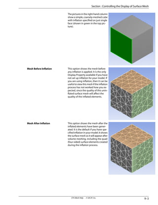 The pictures in the right-hand column
show a simple, coarsely-meshed cube
with inflation specified on just single
face (shown in green in the top pic-
ture).
This option shows the mesh before
any inflation is applied. It is the only
Display Property available if you have
not set up inflation for your model. If
you are using inflation, then it can be
usefultoviewthismeshiftheinflation
process has not worked how you ex-
pected, since the quality of this unin-
flated surface mesh will affect the
quality of the inflated elements.
Mesh Before Inflation
This option shows the mesh after the
inflated elements have been gener-
ated. It is the default if you have spe-
cified inflation in your model. It shows
the surface mesh as it will appear after
volume meshing, including the quad
(four-sided) surface elements created
during the inflation process.
Mesh After Inflation
9–3
CFX-Mesh Help . . © SAS IP, Inc.
Section : Controlling the Display of Surface Mesh
 