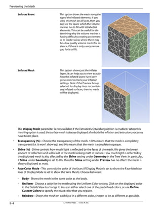 This option shows the mesh along the
top of the inflated elements. If you
view this mesh on all faces, then you
can see the space which the volume
mesher has to fill with tetrahedral
elements. This can be useful for de-
termining why the volume mesher is
having difficulty creating an element
or to predict areas where there may
be a low quality volume mesh (for in-
stance, if there is only a very narrow
gap for it to fill).
Inflated Front
This option shows just the inflater
layers. It can help you to view exactly
how the inflated layers have been
generated, to check your inflation
settings. Note: if the Preview Group
selected for display does not contain
any inflated surfaces, then no mesh
will be displayed.
Inflated Mesh
The Display Mesh parameter is not available if the Extruded 2D Meshing option is enabled. When this
meshingoptionisused,thesurfacemeshisalwaysdisplayedafterboththeinflationandextrusionprocesses
have taken place.
• Transparency (%) - Choose the transparency of the mesh. 100% means that the mesh is completely
transparent (i.e. it won't show up) and 0% means that the mesh is completely opaque.
• Shine (%) - Shine controls how much light is reflected by the faces of the mesh. 0% gives the lowest
amount of reflection and will result in the mesh looking matt in texture. How much light is reflected by
the displayed mesh is also affected by the Shine setting under Geometry in the Tree View. In particular,
if Shine under Geometry is set to 0%, then the Shine setting under Preview has no effect: the mesh is
always displayed as matt.
• Face Color Mode - This controls the color of the faces (if Display Mode is set to show the Face Mesh) or
lines (if Display Mode is set to show the Wire Mesh). Choose between:
– Body - Shows the mesh in the same color as the body.
– Uniform - Choose a color for the mesh using the Uniform Color setting. Click on the displayed color
in the Details View to change it. You can either select one of the predefined colors, or use Define
Custom Colors to specify the exact color that you require.
– Rainbow - Shows the mesh on each face in a different color, chosen to be as different as possible.
CFX-Mesh Help . . © SAS IP, Inc.
9–4
Previewing the Mesh
 