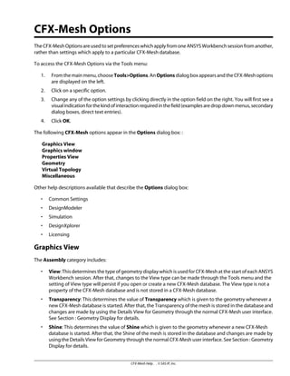 CFX-Mesh Options
TheCFX-MeshOptionsareusedtosetpreferenceswhichapplyfromoneANSYSWorkbenchsessionfromanother,
rather than settings which apply to a particular CFX-Mesh database.
To access the CFX-Mesh Options via the Tools menu:
1. Fromthemainmenu,chooseTools>Options.AnOptionsdialogboxappearsandtheCFX-Meshoptions
are displayed on the left.
2. Click on a specific option.
3. Change any of the option settings by clicking directly in the option field on the right. You will first see a
visualindicationforthekindofinteractionrequiredinthefield(examplesaredropdownmenus,secondary
dialog boxes, direct text entries).
4. Click OK.
The following CFX-Mesh options appear in the Options dialog box: :
Graphics View
Graphics window
Properties View
Geometry
Virtual Topology
Miscellaneous
Other help descriptions available that describe the Options dialog box:
• Common Settings
• DesignModeler
• Simulation
• DesignXplorer
• Licensing
Graphics View
The Assembly category includes:
• View: This determines the type of geometry display which is used for CFX-Mesh at the start of each ANSYS
Workbench session. After that, changes to the View type can be made through the Tools menu and the
setting of View type will persist if you open or create a new CFX-Mesh database. The View type is not a
property of the CFX-Mesh database and is not stored in a CFX-Mesh database.
• Transparency: This determines the value of Transparency which is given to the geometry whenever a
new CFX-Mesh database is started. After that, the Transparency of the mesh is stored in the database and
changes are made by using the Details View for Geometry through the normal CFX-Mesh user interface.
See Section : Geometry Display for details.
• Shine: This determines the value of Shine which is given to the geometry whenever a new CFX-Mesh
database is started. After that, the Shine of the mesh is stored in the database and changes are made by
using the Details View for Geometry through the normal CFX-Mesh user interface. See Section : Geometry
Display for details.
CFX-Mesh Help . . © SAS IP, Inc.
 