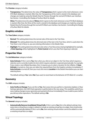 The Preview category includes:
• Transparency: This determines the value of Transparency which is given to the mesh whenever a new
CFX-Mesh database is started. After that, the Transparency of the mesh is stored in the database and
changes are made by using the Details View for Preview through the normal CFX-Mesh user interface.
See Section : Controlling the Display of Surface Mesh for details.
• Shine:ThisdeterminesthevalueofShinewhichisgiventothemeshwheneveranewCFX-Meshdatabase
is started. After that, the Shine of the mesh is stored in the database and changes are made by using the
Details View for Preview through the normal CFX-Mesh user interface. See Section : Controlling the Display
of Surface Mesh for details.
Graphics window
The Tree Colors category includes:
• Normal: This setting determines the normal color of the text in the Tree View.
• Dimmed: This setting determines the dimmed color of the text in the Tree View, which is used when the
Tree View is not in focus i.e. you are entering information in the Details View.
• Highlight: This setting determines the text color when a Tree View entry is being highlighted; for example,
a Point Spacing will be highlighted if a Point Control which uses that Point Spacing is selected.
Properties View
The List Behaviour category includes:
• Auto Activate: If this is set to Yes, then when you click on an object in the Tree View which requires a
selection and is currently invalid, the item which requires selection is opened automatically. For example,
if you create a new Inflated Boundary, then it requires you to select a location for the inflation. If Auto
Activate is turned on, then you can select the required faces from the Graphics window immediately. If
Auto Activate is turned off, then you must click next to Location in the Details View before you can start
selecting faces.
The default setting is Yes. Select No if you want to revert back to the behavior of CFX-Mesh 8.1 or earlier.
Geometry
The CAD category includes:
• Auto Verify on Change: If you set this to Yes, then every time you perform a Geometry Update or Clear
Settings operation, the CAD Check operation is performed on the new setup. This would be useful if you
weremakingchangestoyourgeometryandwantedtofindoutimmediatelyifitwasinvalidorpoor,before
you did any other operations. The default setting is No.
Virtual Topology
The General category includes:
• Automatically Remove Invalidated Virtual Cells: If this is set to Yes (this is the default setting), then
every time a virtual face or edge is edited to include an existing virtual face (or edge), that virtual entity
will be automatically deleted. If this is set to No, then existing virtual entities cannot be added to a new
or existing virtual face (or edge).
CFX-Mesh Help . . © SAS IP, Inc.
11–2
CFX-Mesh Options
 