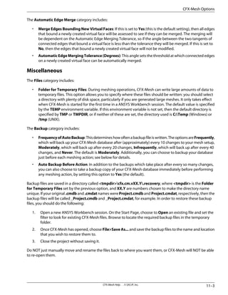The Automatic Edge Merge category includes:
• Merge Edges Bounding New Virtual Faces: If this is set to Yes (this is the default setting), then all edges
that bound a newly created virtual face will be assessed to see if they can be merged. The merging will
be dependent on the Automatic Edge Merging Tolerance, so if the angle between the two tangents of
connected edges that bound a virtual face is less than the tolerance they will be merged. If this is set to
No, then the edges that bound a newly created virtual face will not be modified.
• Automatic Edge Merging Tolerance (Degrees): This angle sets the threshold at which connected edges
on a newly created virtual face can be automatically merged.
Miscellaneous
The Files category includes:
• Folder for Temporary Files: During meshing operations, CFX-Mesh can write large amounts of data to
temporary files. This option allows you to specify where these files should be written: you should select
a directory with plenty of disk space, particularly if you are generated large meshes. It only takes effect
when CFX-Mesh is started for the first time in a ANSYS Workbench session. The default value is specified
by the TEMP environment variable. If this environment variable is not set, then the default directory is
specified by TMP or TMPDIR, or if neither of these are set, the directory used is C:Temp (Windows) or
/tmp (UNIX).
The Backup category includes:
• FrequencyofAutoBackup:Thisdetermineshowoftenabackupfileiswritten.TheoptionsareFrequently,
which will back up your CFX-Mesh database after (approximately) every 10 changes to your mesh setup,
Moderately, which will back up after every 20 changes, Infrequently, which will back up after every 40
changes, and Never. The default is Moderately. Additionally, you can choose to backup your database
just before each meshing action; see below for details.
• Auto Backup Before Action: In addition to the backups which take place after every so many changes,
you can also choose to take a backup copy of your CFX-Mesh database immediately before performing
any meshing action, by setting this option to Yes (the default).
Backup files are saved in a directory called <tmpdir>cfx.cm.vXX.Y.recovery, where <tmpdir> is the Folder
for Temporary Files set by the previous option, and XX.Y are numbers chosen to make the directory name
unique. If your original .cmdb and .cmdat names were Project.cmdb and Project.cmdat, respectively, then the
backup files will be called _Project.cmdb and _Project.cmdat, for example. In order to restore these backup
files, you should do the following:
1. Open a new ANSYS Workbench session. On the Start Page, choose to Open an existing file and set the
filter to look for existing CFX-Mesh files. Browse to locate the required backup files in the temporary
folder.
2. Once CFX-Mesh has opened, choose File>Save As... and save the backup files to the name and location
that you wish to restore them to.
3. Close the project without saving it.
Do NOT just manually move and rename the files back to where you want them, or CFX-Mesh will NOT be able
to re-open them.
11–3
CFX-Mesh Help . . © SAS IP, Inc.
CFX-Mesh Options
 