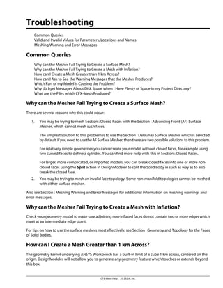 Troubleshooting
Common Queries
Valid and Invalid Values for Parameters, Locations and Names
Meshing Warning and Error Messages
Common Queries
Why can the Mesher Fail Trying to Create a Surface Mesh?
Why can the Mesher Fail Trying to Create a Mesh with Inflation?
How can I Create a Mesh Greater than 1 km Across?
How can I Ask to See the Warning Messages that the Mesher Produces?
Which Part of my Model is Causing the Problem?
Why do I get Messages About Disk Space when I Have Plenty of Space in my Project Directory?
What are the Files which CFX-Mesh Produces?
Why can the Mesher Fail Trying to Create a Surface Mesh?
There are several reasons why this could occur:
1. You may be trying to mesh Section : Closed Faces with the Section : Advancing Front (AF) Surface
Mesher, which cannot mesh such faces.
The simplest solution to this problem is to use the Section : Delaunay Surface Mesher which is selected
bydefault.IfyouneedtousetheAFSurfaceMesher,thentherearetwopossiblesolutionstothisproblem.
For relatively simple geometries you can recreate your model without closed faces, for example using
two curved faces to define a cylinder. You can find more help with this in Section : Closed Faces.
For larger, more complicated, or imported models, you can break closed faces into one or more non-
closed faces using the Split action in DesignModeler to split the Solid Body in such as way as to also
break the closed face.
2. You may be trying to mesh an invalid face topology. Some non-manifold topologies cannot be meshed
with either surface mesher.
Also see Section : Meshing Warning and Error Messages for additional information on meshing warnings and
error messages.
Why can the Mesher Fail Trying to Create a Mesh with Inflation?
Check your geometry model to make sure adjoining non-inflated faces do not contain two or more edges which
meet at an intermediate edge point.
For tips on how to use the surface meshers most effectively, see Section : Geometry and Topology for the Faces
of Solid Bodies.
How can I Create a Mesh Greater than 1 km Across?
The geometry kernel underlying ANSYS Workbench has a built-in limit of a cube 1 km across, centered on the
origin. DesignModeler will not allow you to generate any geometry feature which touches or extends beyond
this box.
CFX-Mesh Help . . © SAS IP, Inc.
 