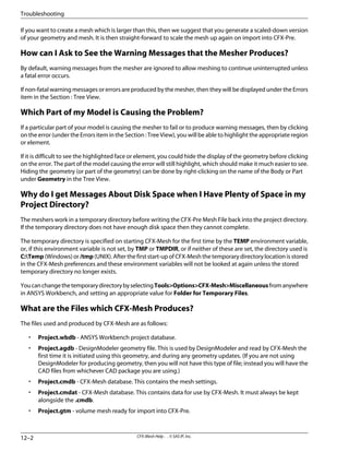 If you want to create a mesh which is larger than this, then we suggest that you generate a scaled-down version
of your geometry and mesh. It is then straight-forward to scale the mesh up again on import into CFX-Pre.
How can I Ask to See the Warning Messages that the Mesher Produces?
By default, warning messages from the mesher are ignored to allow meshing to continue uninterrupted unless
a fatal error occurs.
If non-fatal warning messages or errors are produced by the mesher, then they will be displayed under the Errors
item in the Section : Tree View.
Which Part of my Model is Causing the Problem?
If a particular part of your model is causing the mesher to fail or to produce warning messages, then by clicking
on the error (under the Errors item in the Section : Tree View), you will be able to highlight the appropriate region
or element.
If it is difficult to see the highlighted face or element, you could hide the display of the geometry before clicking
on the error. The part of the model causing the error will still highlight, which should make it much easier to see.
Hiding the geometry (or part of the geometry) can be done by right-clicking on the name of the Body or Part
under Geometry in the Tree View.
Why do I get Messages About Disk Space when I Have Plenty of Space in my
Project Directory?
The meshers work in a temporary directory before writing the CFX-Pre Mesh File back into the project directory.
If the temporary directory does not have enough disk space then they cannot complete.
The temporary directory is specified on starting CFX-Mesh for the first time by the TEMP environment variable,
or, if this environment variable is not set, by TMP or TMPDIR, or if neither of these are set, the directory used is
C:Temp (Windows) or /tmp (UNIX). After the first start-up of CFX-Mesh the temporary directory location is stored
in the CFX-Mesh preferences and these environment variables will not be looked at again unless the stored
temporary directory no longer exists.
YoucanchangethetemporarydirectorybyselectingTools>Options>CFX-Mesh>Miscellaneousfromanywhere
in ANSYS Workbench, and setting an appropriate value for Folder for Temporary Files.
What are the Files which CFX-Mesh Produces?
The files used and produced by CFX-Mesh are as follows:
• Project.wbdb - ANSYS Workbench project database.
• Project.agdb - DesignModeler geometry file. This is used by DesignModeler and read by CFX-Mesh the
first time it is initiated using this geometry, and during any geometry updates. (If you are not using
DesignModeler for producing geometry, then you will not have this type of file; instead you will have the
CAD files from whichever CAD package you are using.)
• Project.cmdb - CFX-Mesh database. This contains the mesh settings.
• Project.cmdat - CFX-Mesh database. This contains data for use by CFX-Mesh. It must always be kept
alongside the .cmdb.
• Project.gtm - volume mesh ready for import into CFX-Pre.
CFX-Mesh Help . . © SAS IP, Inc.
12–2
Troubleshooting
 
