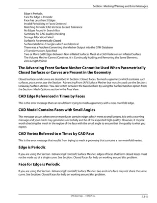 Edge is Periodic
Face for Edge is Periodic
Face has Less than 2 Edges
Invalid Periodicity in Faces Detected
Matching Periodic CAD Vertices Exceed Tolerance
No Edges Found in Search Box
Summary for CAD quality checking
Storage Allocation Failed
Surface is Parametrically Closed
Surface Mesh has Triangles which are Identical
There was a Problem Converting the Mesher Output into the GTM Database
2 Transformations Specified
Two or More CAD Edges Between Non-inflated Surfaces Meet at a CAD Vertex on an Inflated Surface
The Volume Mesher Cannot Continue. It is Continually Adding and Removing the Same Elements.
Zero Length Vector
The Advancing Front Surface Mesher Cannot be Used When Parametrically
Closed Surfaces or Curves are Present in the Geometry
Closed surfaces and curves are described in Section : Closed Faces. To mesh a geometry which contains such
surfaces, you cannot use the Section : Advancing Front (AF) Surface Mesher but must instead use the Section :
Delaunay Surface Mesher. You can switch between the two meshers by using the Surface Mesher option from
the Section : Mesh Options section in the Tree View.
CAD Edge Referenced n Times by Faces
This is the error message that can result from trying to mesh a geometry with a non-manifold edge.
CAD Model Contains Faces with Small Angles
This message occurs when one or more faces contain edges which meet at small angles. It is only a warning
message and your mesh may generate successfully and be of the expected high quality. However, it may be
worth checking the mesh in the region of the face with the small angle to ensure that the quality is what you
expect.
CAD Vertex Referred to n Times by CAD Face
This is the error message that results from trying to mesh a geometry that contains a non-manifold vertex.
Edge is Periodic
If you are using the Section : Advancing Front (AF) Surface Mesher, edges of faces that form closed loops must
not be made up of a single curve. See Section : Closed Faces for help on working around this problem.
Face for Edge is Periodic
If you are using the Section : Advancing Front (AF) Surface Mesher, two ends of a face may not share the same
curve. See Section : Closed Faces for help on working around this problem.
12–5
CFX-Mesh Help . . © SAS IP, Inc.
Section : Meshing Warning and Error Messages
 