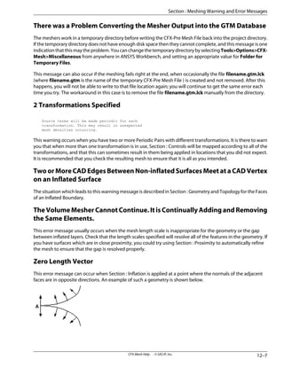 There was a Problem Converting the Mesher Output into the GTM Database
The meshers work in a temporary directory before writing the CFX-Pre Mesh File back into the project directory.
If the temporary directory does not have enough disk space then they cannot complete, and this message is one
indicationthatthismaytheproblem.YoucanchangethetemporarydirectorybyselectingTools>Options>CFX-
Mesh>Miscellaneous from anywhere in ANSYS Workbench, and setting an appropriate value for Folder for
Temporary Files.
This message can also occur if the meshing fails right at the end, when occasionally the file filename.gtm.lck
(where filename.gtm is the name of the temporary CFX-Pre Mesh File ) is created and not removed. After this
happens, you will not be able to write to that file location again; you will continue to get the same error each
time you try. The workaround in this case is to remove the file filename.gtm.lck manually from the directory.
2 Transformations Specified
Source terms will be made periodic for each
transformation. This may result in unexpected
mesh densities occurring.
This warning occurs when you have two or more Periodic Pairs with different transformations. It is there to warn
you that when more than one transformation is in use, Section : Controls will be mapped according to all of the
transformations, and that this can sometimes result in them being applied in locations that you did not expect.
It is recommended that you check the resulting mesh to ensure that it is all as you intended.
Two or More CAD Edges Between Non-inflated Surfaces Meet at a CAD Vertex
on an Inflated Surface
The situation which leads to this warning message is described in Section : Geometry and Topology for the Faces
of an Inflated Boundary.
The Volume Mesher Cannot Continue. It is Continually Adding and Removing
the Same Elements.
This error message usually occurs when the mesh length scale is inappropriate for the geometry or the gap
between inflated layers. Check that the length scales specified will resolve all of the features in the geometry. If
you have surfaces which are in close proximity, you could try using Section : Proximity to automatically refine
the mesh to ensure that the gap is resolved properly.
Zero Length Vector
This error message can occur when Section : Inflation is applied at a point where the normals of the adjacent
faces are in opposite directions. An example of such a geometry is shown below.
12–7
CFX-Mesh Help . . © SAS IP, Inc.
Section : Meshing Warning and Error Messages
 