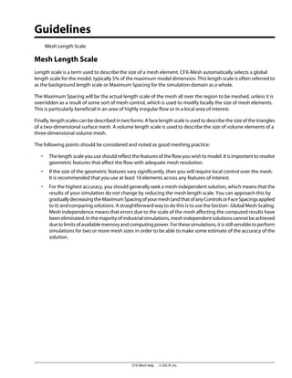 Guidelines
Mesh Length Scale
Mesh Length Scale
Length scale is a term used to describe the size of a mesh element. CFX-Mesh automatically selects a global
length scale for the model, typically 5% of the maximum model dimension. This length scale is often referred to
as the background length scale or Maximum Spacing for the simulation domain as a whole.
The Maximum Spacing will be the actual length scale of the mesh all over the region to be meshed, unless it is
overridden as a result of some sort of mesh control, which is used to modify locally the size of mesh elements.
This is particularly beneficial in an area of highly irregular flow or in a local area of interest.
Finally, length scales can be described in two forms. A face length scale is used to describe the size of the triangles
of a two-dimensional surface mesh. A volume length scale is used to describe the size of volume elements of a
three-dimensional volume mesh.
The following points should be considered and noted as good meshing practice:
• The length scale you use should reflect the features of the flow you wish to model. It is important to resolve
geometric features that affect the flow with adequate mesh resolution.
• If the size of the geometric features vary significantly, then you will require local control over the mesh.
It is recommended that you use at least 10 elements across any features of interest.
• For the highest accuracy, you should generally seek a mesh-independent solution, which means that the
results of your simulation do not change by reducing the mesh length scale. You can approach this by
graduallydecreasingtheMaximumSpacingofyourmesh(andthatofanyControlsorFaceSpacingsapplied
to it) and comparing solutions. A straightforward way to do this is to use the Section : Global Mesh Scaling.
Mesh independence means that errors due to the scale of the mesh affecting the computed results have
beeneliminated.Inthemajorityofindustrialsimulations,meshindependentsolutionscannotbeachieved
due to limits of available memory and computing power. For these simulations, it is still sensible to perform
simulations for two or more mesh sizes in order to be able to make some estimate of the accuracy of the
solution.
CFX-Mesh Help . . © SAS IP, Inc.
 