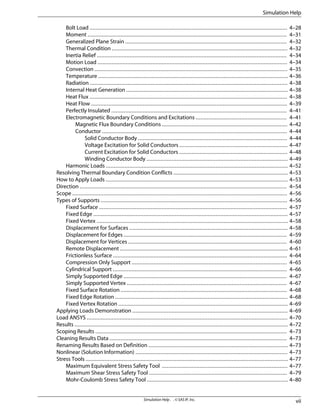 Bolt Load .............................................................................................................................. 4–28
Moment ............................................................................................................................... 4–31
Generalized Plane Strain ....................................................................................................... 4–32
Thermal Condition ................................................................................................................ 4–32
Inertia Relief ......................................................................................................................... 4–34
Motion Load ......................................................................................................................... 4–34
Convection ........................................................................................................................... 4–35
Temperature ......................................................................................................................... 4–36
Radiation .............................................................................................................................. 4–38
Internal Heat Generation ....................................................................................................... 4–38
Heat Flux .............................................................................................................................. 4–38
Heat Flow ............................................................................................................................. 4–39
Perfectly Insulated ................................................................................................................ 4–41
Electromagnetic Boundary Conditions and Excitations .......................................................... 4–41
Magnetic Flux Boundary Conditions ................................................................................ 4–42
Conductor ...................................................................................................................... 4–44
Solid Conductor Body ............................................................................................... 4–44
Voltage Excitation for Solid Conductors ..................................................................... 4–47
Current Excitation for Solid Conductors ..................................................................... 4–48
Winding Conductor Body .......................................................................................... 4–49
Harmonic Loads .................................................................................................................... 4–52
Resolving Thermal Boundary Condition Conflicts ......................................................................... 4–53
How to Apply Loads .................................................................................................................... 4–53
Direction .................................................................................................................................... 4–54
Scope ......................................................................................................................................... 4–56
Types of Supports ....................................................................................................................... 4–56
Fixed Surface ........................................................................................................................ 4–57
Fixed Edge ............................................................................................................................ 4–57
Fixed Vertex .......................................................................................................................... 4–58
Displacement for Surfaces ..................................................................................................... 4–58
Displacement for Edges ........................................................................................................ 4–59
Displacement for Vertices ..................................................................................................... 4–60
Remote Displacement ........................................................................................................... 4–61
Frictionless Surface ............................................................................................................... 4–64
Compression Only Support ................................................................................................... 4–65
Cylindrical Support ............................................................................................................... 4–66
Simply Supported Edge ........................................................................................................ 4–67
Simply Supported Vertex ...................................................................................................... 4–67
Fixed Surface Rotation .......................................................................................................... 4–68
Fixed Edge Rotation .............................................................................................................. 4–68
Fixed Vertex Rotation ............................................................................................................ 4–69
Applying Loads Demonstration ................................................................................................... 4–69
Load ANSYS ................................................................................................................................ 4–70
Results ........................................................................................................................................ 4–72
Scoping Results .......................................................................................................................... 4–73
Cleaning Results Data ................................................................................................................. 4–73
Renaming Results Based on Definition ......................................................................................... 4–73
Nonlinear (Solution Information) ................................................................................................. 4–73
Stress Tools ................................................................................................................................. 4–77
Maximum Equivalent Stress Safety Tool ................................................................................ 4–77
Maximum Shear Stress Safety Tool ........................................................................................ 4–79
Mohr-Coulomb Stress Safety Tool .......................................................................................... 4–80
vii
Simulation Help . . © SAS IP, Inc.
Simulation Help
 