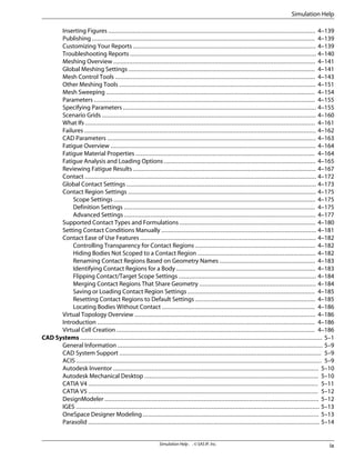 Inserting Figures ....................................................................................................................... 4–139
Publishing ................................................................................................................................ 4–139
Customizing Your Reports ......................................................................................................... 4–139
Troubleshooting Reports ........................................................................................................... 4–140
Meshing Overview .................................................................................................................... 4–141
Global Meshing Settings ........................................................................................................... 4–141
Mesh Control Tools ................................................................................................................... 4–143
Other Meshing Tools ................................................................................................................. 4–151
Mesh Sweeping ........................................................................................................................ 4–154
Parameters ............................................................................................................................... 4–155
Specifying Parameters ............................................................................................................... 4–155
Scenario Grids ........................................................................................................................... 4–160
What Ifs .................................................................................................................................... 4–161
Failures ..................................................................................................................................... 4–162
CAD Parameters ........................................................................................................................ 4–163
Fatigue Overview ...................................................................................................................... 4–164
Fatigue Material Properties ....................................................................................................... 4–164
Fatigue Analysis and Loading Options ....................................................................................... 4–165
Reviewing Fatigue Results ......................................................................................................... 4–167
Contact ..................................................................................................................................... 4–172
Global Contact Settings ............................................................................................................. 4–173
Contact Region Settings ............................................................................................................ 4–175
Scope Settings .................................................................................................................... 4–175
Definition Settings .............................................................................................................. 4–175
Advanced Settings .............................................................................................................. 4–177
Supported Contact Types and Formulations .............................................................................. 4–180
Setting Contact Conditions Manually ......................................................................................... 4–181
Contact Ease of Use Features ..................................................................................................... 4–182
Controlling Transparency for Contact Regions ..................................................................... 4–182
Hiding Bodies Not Scoped to a Contact Region .................................................................... 4–182
Renaming Contact Regions Based on Geometry Names ....................................................... 4–183
Identifying Contact Regions for a Body ................................................................................ 4–183
Flipping Contact/Target Scope Settings ............................................................................... 4–184
Merging Contact Regions That Share Geometry ................................................................... 4–184
Saving or Loading Contact Region Settings ......................................................................... 4–185
Resetting Contact Regions to Default Settings ..................................................................... 4–185
Locating Bodies Without Contact ........................................................................................ 4–186
Virtual Topology Overview ........................................................................................................ 4–186
Introduction ............................................................................................................................. 4–186
Virtual Cell Creation .................................................................................................................. 4–186
CAD Systems ........................................................................................................................................... 5–1
General Information ...................................................................................................................... 5–9
CAD System Support .................................................................................................................... 5–9
ACIS ............................................................................................................................................. 5–9
Autodesk Inventor ...................................................................................................................... 5–10
Autodesk Mechanical Desktop .................................................................................................... 5–10
CATIA V4 .................................................................................................................................... 5–11
CATIA V5 .................................................................................................................................... 5–12
DesignModeler ........................................................................................................................... 5–12
IGES ............................................................................................................................................ 5–13
OneSpace Designer Modeling ..................................................................................................... 5–13
Parasolid ..................................................................................................................................... 5–14
ix
Simulation Help . . © SAS IP, Inc.
Simulation Help
 