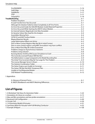 Pro/ENGINEER ............................................................................................................................. 5–14
Solid Edge .................................................................................................................................. 5–16
SolidWorks ................................................................................................................................. 5–17
STEP ........................................................................................................................................... 5–17
Unigraphics ................................................................................................................................ 5–18
Troubleshooting ..................................................................................................................................... 6–1
Problem Situations ....................................................................................................................... 6–1
A Load Transfer Error Has Occurred. .............................................................................................. 6–1
Although the Solution Failed to Solve Completely at all Time Points. .............................................. 6–1
An Error Occurred Inside the SOLVER Module: Invalid Material Properties ....................................... 6–2
An Error Occurred While Starting the ANSYS Solver Module ........................................................... 6–3
An Internal Solution Magnitude Limit Was Exceeded. .................................................................... 6–3
An Iterative Solver Was Used for this Analysis ................................................................................ 6–4
Assemblies Missing Parts .............................................................................................................. 6–4
CATIA V5 and IGES Surface Bodies ................................................................................................. 6–5
Illogical Reaction Results ............................................................................................................... 6–5
Large Deformation Effects are Active ............................................................................................. 6–5
One or More Contact Regions May Not Be In Initial Contact ........................................................... 6–5
One or more contact regions using MPC formulation may have conflicts ........................................ 6–6
One or More Parts May Be Underconstrained ................................................................................. 6–6
Problems Unique to Asynchronous Solutions ................................................................................ 6–6
Problems Using Solution ............................................................................................................... 6–8
Running Norton AntiVirusTM Causes Simulation to Crash .............................................................. 6–9
The Correctly Licensed Product Will Not Run ................................................................................. 6–9
The Deformation is Large Compared to the Model Bounding Box .................................................. 6–9
The Initial Time Increment May Be Too Large for This Problem ....................................................... 6–9
The License Manager Server Is Down ........................................................................................... 6–10
The Solution Combination Folder ................................................................................................ 6–10
The Solver Engine was Unable to Converge ................................................................................. 6–11
The Solver Fills My Disk With Temporary Files .............................................................................. 6–11
Unable to Find Requested Modes ................................................................................................ 6–11
CAD Related Troubleshooting ..................................................................................................... 6–12
I. Appendices
A. Glossary of General Terms ......................................................................................................... A–1
B. ANSYS Workbench and ANSYS Meshing Differences .................................................................. B–1
List of Figures
1. A Worksheet Tab View of a Geometry Folder ........................................................................................ 3–22
1. Annotation of a force on a surface ........................................................................................................ 4–15
2. Max and Min annotations and two probe annotations: ......................................................................... 4–17
3. Racetrack Coil Configuration ................................................................................................................ 4–49
4. Circular Coil ......................................................................................................................................... 4–50
5. 1/4 Symmetry Model of Actuator ......................................................................................................... 4–51
6. Symmetry Mesh for Actuator with Full Winding Conductor .................................................................. 4–52
7. Example of Report ............................................................................................................................. 4–138
Simulation Help . . © SAS IP, Inc.
x
Simulation Help
 