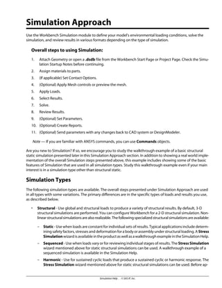 Simulation Approach
Use the Workbench Simulation module to define your model's environmental loading conditions, solve the
simulation, and review results in various formats depending on the type of simulation.
Overall steps to using Simulation:
1. Attach Geometry or open a .dsdb file from the Workbench Start Page or Project Page. Check the Simu-
lation Startup Notes before continuing.
2. Assign materials to parts.
3. (If applicable) Set Contact Options.
4. (Optional) Apply Mesh controls or preview the mesh.
5. Apply Loads.
6. Select Results.
7. Solve.
8. Review Results.
9. (Optional) Set Parameters.
10. (Optional) Create Reports.
11. (Optional) Send parameters with any changes back to CAD system or DesignModeler.
Note — If you are familiar with ANSYS commands, you can use Commands objects.
Are you new to Simulation? If so, we encourage you to study the walkthrough example of a basic structural
static simulation presented later in this Simulation Approach section. In addition to showing a real world imple-
mentation of the overall Simulation steps presented above, this example includes showing some of the basic
features of Simulation that are used in all simulation types. Study this walkthrough example even if your main
interest is in a simulation type other than structural static.
Simulation Types
The following simulation types are available. The overall steps presented under Simulation Approach are used
in all types with some variations. The primary differences are in the specific types of loads and results you use,
as described below.
• Structural - Use global and structural loads to produce a variety of structural results. By default, 3-D
structural simulations are performed. You can configure Workbench for a 2-D structural simulation. Non-
linearstructuralsimulationsarealsorealizable.Thefollowingspecializedstructuralsimulationsareavailable:
– Static - Use when loads are constant for individual sets of results. Typical applications include determ-
ining safety factors, stresses and deformation for a body or assembly under structural loading. A Stress
SimulationwizardisavailableintheproductaswellasawalkthroughexampleintheSimulationHelp.
– Sequenced - Use when loads vary or for reviewing individual stages of results. The Stress Simulation
wizard mentioned above for static structural simulations can be used. A walkthrough example of a
sequenced simulation is available in the Simulation Help.
– Harmonic - Use for sustained cyclic loads that produce a sustained cyclic or harmonic response. The
Stress Simulation wizard mentioned above for static structural simulations can be used. Before ap-
Simulation Help . . © SAS IP, Inc.
 