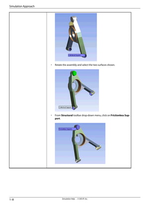 • Rotate the assembly and select the two surfaces shown.
• From Structural toolbar drop-down menu, click on Frictionless Sup-
port.
Simulation Help . . © SAS IP, Inc.
1–8
Simulation Approach
 