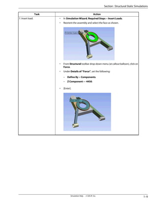 Action
Task
• In Simulation Wizard, Required Steps = Insert Loads.
• Reorient the assembly and select the face as shown.
• From Structural toolbar drop-down menu (at callout balloon), click on
Force.
• Under Details of “Force”, set the following:
– Define By = Components.
– Z Component = -4450.
• [Enter].
7. Insert load.
1–9
Simulation Help . . © SAS IP, Inc.
Section : Structural Static Simulations
 