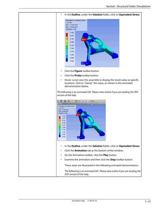 • In the Outline, under the Solution folder, click on Equivalent Stress.
• Click the Figure toolbar button.
• Click the Probe toolbar button.
• Hover cursor over the assembly to display the result value at specific
locations. Click to “stamp” the value, as shown in the animated
demonstration below.
The following is an animated GIF. Please view online if you are reading the PDF
version of the help.
• In the Outline, under the Solution folder, click on Equivalent Stress.
• Click the Animation tab at the bottom of the window.
• On the Animation toolbar, click the Play button.
• Examine the animation and then click the Stop toolbar button.
These steps are illustrated in the following animated demonstration.
The following is an animated GIF. Please view online if you are reading the
PDF version of the help.
1–13
Simulation Help . . © SAS IP, Inc.
Section : Structural Static Simulations
 