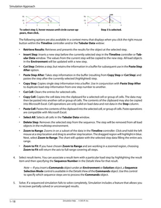 Step 3 is selected.
To select step 3, hover mouse until circle cursor ap-
pears, then click.
The following options are also available in a context menu that displays when you click the right mouse
button within the Timeline controller and/or the Tabular Data widow:
• Retrieve Results: Retrieves and presents the results for the object at the selected step.
• Insert Step: Inserts a new step before the currently selected step in the Timeline controller or Tab-
ular Data window. The values from the current step will be copied to the new step. All load objects
in the Environment will be updated with a new step.
• Cut Step: Deletes a step, but retains the information in a buffer for subsequent use in the Paste Step
After option.
• Paste Step After: Takes step information in the buffer (resulting from Copy Step or Cut Step) and
pastes the step after the currently selected (highlighted) step.
• Copy Step: Copies single step information into a buffer. Use in conjunction with Paste Step After
to duplicate load step information from one step number to another.
• Cut Cell: Clears the entries for selected cells.
• Copy Cell: Copies the cell data into the clipboard for a selected cell or group of cells. The data may
then be pasted into another cell or group of cells. The contents of the clipboard may also be copied
into Microsoft Excel. Cell operations are only valid on load data and not data in the Step column.
• PasteCell:Pastesthecontentsoftheclipboardintotheselectedcell,orgroupofcells.Pasteoperations
are compatible with Microsoft Excel.
• Select All: Selects all cells in the Tabular Data window.
• Delete Step: Removes the selected step from the sequence. The step will be removed from all load
objects in the multistep environment.
• Zoom to Range: Zooms in on a subset of the data in the Timeline controller. Click and hold the left
mouse at a step location and drag to another step location. The dragged region will highlight in blue.
Next, select Zoom to Range. The chart will update with the selected step data filling the entire axis
range.
• Zoom to Fit: If you have chosen Zoom to Range and are working in a zoomed region, choosing
Zoom to Fit will return the axis to full range covering all steps.
4. Select result items. You can associate a result item with a particular load step by highlighting the result
item and then specifying the Sequence Number in the Details View for that result.
Note — If you insert a Commands object under an Environment or Solution object, a Sequence
SelectionMode control is available in the Details View of the Commands object. Use this control
to specify which sequence steps are to process the Commands object.
5. Solve. If a sequenced simulation fails to solve completely, Simulation includes a feature that allows you
to recover partially solved or unconverged results.
Simulation Help . . © SAS IP, Inc.
1–18
Simulation Approach
 