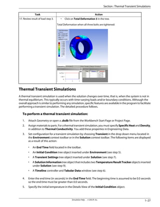 Action
Task
• Click on Total Deformation 3 in the tree.
Total Deformation when all three bolts are tightened:
17. Review result of load step 3.
Thermal Transient Simulations
A thermal transient simulation is used when the solution changes over time, that is, when the system is not in
thermal equilibrium. This typically occurs with time-varying loads and/or boundary conditions. Although the
overall approach is similar to performing any simulation, specific features are available in the program to facilitate
performing a transient simulation. The detailed procedure follows.
To perform a thermal transient simulation:
1. Attach Geometry or open a .dsdb file from the Workbench Start Page or Project Page.
2. Assign materials to parts. For a thermal transient simulation, you must specify SpecificHeat and Density,
in addition to Thermal Conductivity. You add these properties in Engineering Data.
3. Set configuration for a transient simulation by choosing Transient in the drop down menu located in
the Environment context toolbar or in the Solution context toolbar. The following items are displayed
as a result of this action:
• An End Time field located in the toolbar.
• An Initial Condition tree object inserted under Environment (see step 5).
• A Transient Settings tree object inserted under Solution (see step 7).
• ASolutionInformationtreeobjectthatincludestwoTemperatureResultTrackerobjectsinserted
under Solution (see step 9).
• A Timeline controller and Tabular Data window (see step 6).
4. Enter the end time (in seconds) in the End Time field. The beginning time is assumed to be 0.0 seconds
so the end time must be greater than 0.0 seconds.
5. Specify the initial temperature in the Details View of the Initial Condition object.
1–27
Simulation Help . . © SAS IP, Inc.
Section : Thermal Transient Simulations
 