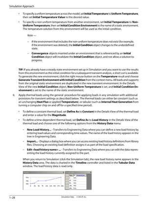 Tospecifyauniformtemperatureacrossthemodel,setInitialTemperaturetoUniformTemperature,
then set Initial Temperature Value to the desired value.
•
• To specify a non-uniform temperature from another environment, set Initial Temperature to Non-
UniformTemperature,thensetInitialConditionEnvironmenttothenameofastaticenvironment.
The temperature solution from this environment will be used as the initial condition.
Note —
– Iftheenvironmentthatincludesthenon-uniformtemperaturedoesnotexist(forexample,
iftheenvironmentwasdeleted),theInitialConditionobjectchangestotheunderdefined
state.
– Convergence objects inserted under an environment that is referenced by an Initial
Condition object will invalidate the Initial Condition object, and not allow a solution to
progress.
TIP: If you already have a steady state environment set up in Simulation and you want to use the results
from this environment as the initial condition for a subsequent transient analysis, a short cut is available.
To generate the new environment, click the right mouse button on the Temperature result and choose
GenerateTransientEnvironmentwithInitialConditionfromthecontextmenu.Allloadsandsupports
from the original static environment are duplicated in the new transient environment. In the Details
View of the new Initial Condition object, Non-Uniform Temperature is set, and Initial Condition En-
vironment is set to the name of the static environment.
6. Apply thermal loads using the general procedure for applying loads in any simulation with additional
provisions for transient settings as described below. The thermal loads can either be constant (such as
an unchanging Heat Flux or applied Temperature), or tabular (such as Internal Heat Generation from
turning a computer chip on and off for a specified time period).
• To define a constant thermal load, set Define As to Constant in the Details View of the thermal load
and enter a value for the Magnitude.
• To define a time-dependent thermal load, set Define As to Load History in the Details View of the
thermal load and choose one of the following options from the History Data menu:
– New Load History... - Transfers to Engineering Data where you can define a new load history by
entering load values and corresponding time values. The name of the load history appears in the
tree in Engineering Data.
– Import... - Displays a dialog box where you can access existing load history definitions from library
files. Choosing an existing load definition assigns it as part of the load specification.
– Edit <load history name> ... - Transfers to Engineering Data where you can edit the data repres-
enting the load history currently assigned to the part.
When you return to Simulation (click the Simulation tab), the new load history name appears in the
History Data area. The data is charted in the Timeline controller and listed in the Tabular Data
window. The load history data is read-only.
Simulation Help . . © SAS IP, Inc.
1–28
Simulation Approach
 